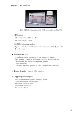 Chapitre 1. La rétention
Fig. 1.11 : Scellement adhésif (Polycarboxylate de Zinc)[2]
• Résistance :
- à la compression : 62 à 83 MPa
- à la traction : 6 à 7 Mpa
• Solubilité et désagrégation :
- Après 7 jours, la solubilité du ciment est d’environ 0.05- Peu soluble.
- Très visqueux
• Epaisseur du film :
- Le mélange semble plus visqueux que les autres ciments
- Sous pression l’épaisseur du film varie de 25 à 35 micromètres.
- L’élimination des résidus de ciment est diﬀicile.
- Dur à manipuler.
- Donc c’est diﬀicile à spatuler et aussi à mettre dans l’intrados.
• Temps de prise : varie de 5 à 8 minutes.
• Rapport poudre/liquide :
Le fait d’augmenter le rapport poudre / liquide :
- Donne un mélange plus visqueux
- diminue le temps de prise
- augmente la résistance
- diminue la solubilité
15
 