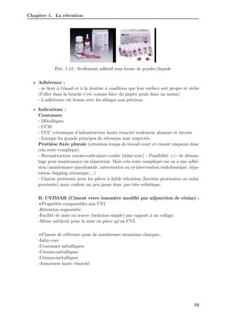 Chapitre 1. La rétention
Fig. 1.12 : Scellement adhésif sous forme de poudre/liquide
• Adhérence :
- se lient à l’émail et à la dentine à condition que leur surface soit propre et sèche
(Coller dans la bouche c’est comme faire du papier peint dans un sauna)
- L’adhérence est bonne avec les alliages non précieux.
• Indications :
Couronnes
- Métalliques
- CCM
- CCC (céramique d’infrastructure haute ténacité seulement alumine et zircone
- Lorsque les grands principes de rétention sont respectés.
Prothèse fixée plurale (attention temps de travail court et ciment visqueux donc
cela reste compliqué)
- Reconstruction corono-radiculaire coulée (inlay-core) - Possibilité +/- de démon-
tage pour maintenance ou réparation. Mais cela reste compliqué car on a une adhé-
sion (maintenance parodontale, intervention ou ré-intervention endodontique, répa-
ration chipping céramique,...)
- Ciment provisoire pour les pièces à faible rétention (facettes provisoires ou onlay
provisoire) mais couleur un peu jaune donc pas très esthétique.
B. CVIMAR (Ciment verre ionomère modifié par adjonction de résine) :
•Propriétés comparables aux CVI
-Rétention augmentée
-Facilité de mise en œuvre (isolation simple) par rapport à un collage.
-Même méthode pour la mise en place qu’un CVI.
•Ciment de référence pour de nombreuses situations cliniques :
-Inlay-core
-Couronnes métalliques,
-Céramo-métalliques
-Céramo-métalliques
-Armatures haute ténacité.
16
 