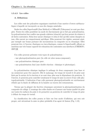 Chapitre 1. La rétention
1.5.4.3 Les colles
A. Définitions
Les colles sont des polymères organiques constitués d’une matrice d’esters méthacry-
liques à laquelle est incorporée ou non des charges minérales.
Seules les colles Superbond® (Sun Medical) et MBond® (Tokuyama) ne sont pas char-
gées. Toutes les colles possèdent un mode de durcissement qui se fait par polymérisation.
La polymérisation leur confère une grande cohésion (ténacité) qui leur permet de résister à
de fortes contraintes. Selon leur nature chimique et selon le fait qu’elles soient chargées ou
non, elles auront un comportement spécifique. Elles pourront être rigides, assurant ainsi,
par exemple une bonne portance des incrustations en composite ou en céramique. Elles
pourront être, à l’inverse, élastiques ou visco-élastiques, comme le Superbond®, offrant au
matériau une très bonne capacité de relaxation des contraintes aux interfaces.(CHERON ;
2007)[2]
Ces colles peuvent présenter trois types de polymérisation :
- une photopolymérisation pure (la colle est alors mono-composant),
- une polymérisation chimique pure.
- une polymérisation dual (une double réaction : chimique et photonique).
La polymérisation chimique implique le mélange de deux composants (une base et
un catalyseur) pour être amorcée. Dès le malaxage, les temps de travail et de prise sont
fixés par la nature de la réaction et ne sont donc plus sous la dépendance du praticien. À
l’inverse, le praticien peut contrôler totalement le temps de mise en œuvre d’une colle pho-
topolymérisable. L’indication d’une colle purement photopolymérisable est extrêmement
réduite par la limite de diffusion de la lumière au travers des restaurations.
Notons que la plupart des facettes céramiques autorisent la photopolymérisation du
composite de collage. L’avantage des colles duales est d’assurer une bonne qualité de prise
sur toutes les surfaces du joint et de permettre au praticien de contrôler le temps de prise
à défaut du temps de travail.
La classification des colles pourra se faire sur leur mode d’adhésion, qui sera soit
propre, soit nécessitant la mise en place préalable d’un agent de liaison (Fig. 1.13).
17
 