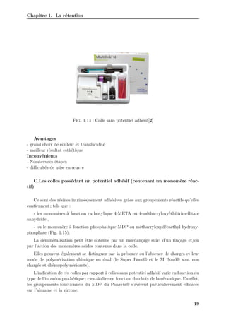 Chapitre 1. La rétention
Fig. 1.14 : Colle sans potentiel adhésif[2]
Avantages
- grand choix de couleur et translucidité
- meilleur résultat esthétique
Inconvénients
- Nombreuses étapes
- diﬀicultés de mise en œuvre
C.Les colles possédant un potentiel adhésif (contenant un monomère réac-
tif)
Ce sont des résines intrinsèquement adhésives grâce aux groupements réactifs qu’elles
contiennent ; tels que :
- les monomères à fonction carboxylique 4-META ou 4-méthacryloxyéthiltrimellitate
anhydride ,
- ou le monomère à fonction phosphatique MDP ou méthacryloxydécaéthyl hydroxy-
phosphate (Fig. 1.15).
La déminéralisation peut être obtenue par un mordançage suivi d’un rinçage et/ou
par l’action des monomères acides contenus dans la colle.
Elles peuvent également se distinguer par la présence ou l’absence de charges et leur
mode de polymérisation chimique ou dual (le Super Bond® et le M Bond® sont non
chargés et chémopolymérisants).
L’indication de ces colles par rapport à celles sans potentiel adhésif varie en fonction du
type de l’intrados prothétique ; c’est-à-dire en fonction du choix de la céramique. En effet,
les groupements fonctionnels du MDP du Panavia® s’avèrent particulièrement eﬀicaces
sur l’alumine et la zircone.
19
 