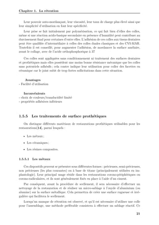 Chapitre 1. La rétention
Leur pouvoir auto-mordançant, leur viscosité, leur taux de charge plus élevé ainsi que
leur simplicité d’utilisation en font leur spécificité.
Leur prise se fait initialement par polymérisation, ce qui fait bien d’elles des colles,
même si une réaction acido-basique secondaire en présence d’humidité peut contribuer au
durcissement final pour certaines d’entre elles. L’adhésion de ces colles aux tissus dentaires
peut être qualifiée d’intermédiaire à celles des colles duales classiques et des CVI-MAR.
Toutefois il est conseillé, pour augmenter l’adhésion, de mordancer la surface amélaire,
avant le collage, avec de l’acide orthophosphorique à 37
Ces colles sont appliquées sans conditionnement ni traitement des surfaces dentaires
et prothétiques mais elles possèdent une moins bonne résistance mécanique que les colles
sans potentiels adhésifs ; cela contre indique leur utilisation pour coller des facettes en
céramique car le joint subit de trop fortes sollicitations dans cette situation.
Avantages
- Facilité d’utilisation
Inconvénients
- choix de couleurs/translucidité limité
- propriétés adhésives inférieurs
1.5.5 Les traitements de surface prothétiques
On distingue différents matériaux de restaurations prothétiques utilisables pour les
restaurations[14], parmi lesquels :
• Les métaux ;
• Les céramiques ;
• Les résines composites.
1.5.5.1 Les métaux
Ces dispositifs peuvent se présenter sous différentes formes : précieuses, semi-précieuses,
non précieuses (les plus courantes) ou à base de titane (principalement utilisées en im-
plantologie). Leur principal usage réside dans les restaurations corono-périphériques ou
corono-radiculaires, et ils sont généralement fixés en place à l’aide d’un ciment.
Par conséquent, avant la procédure de scellement, il sera nécessaire d’effectuer un
nettoyage de la restauration et de réaliser un micro-sablage à l’oxyde d’aluminium (ou
alumine) sur la surface métallique. Cela permettra de créer une surface rugueuse et irré-
gulière qui facilitera le scellement.
Lorsqu’un manque de rétention est observé, et qu’il est nécessaire d’utiliser une colle
pour l’assemblage, une méthode préférable consistera à effectuer un sablage réactif. Ce
21
 