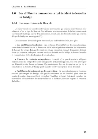 Chapitre 1. La rétention
1.6 Les différents mouvements qui tendent à desceller
un bridge
1.6.1 Les mouvements de Bascule
Les mouvements de bascule sont l’un des mouvements qui peuvent contribuer au des-
cellement d’un bridge. La bascule fait référence à un mouvement de balancement ou de
basculement du bridge autour d’un axe central, créant ainsi des forces latérales qui peuvent
déloger le bridge de son support[17].
Ce mouvement de bascule peut être causé par différents facteurs, tels que :
• Des problèmes d’occlusion : Une occlusion déséquilibrée ou des contacts préma-
turés entre les dents lors de la fermeture de la bouche peuvent entraîner un mouvement
de bascule du bridge. Lorsque les dents du bridge entrent en contact de manière déséqui-
librée ou excessive, cela peut exercer une force latérale sur le bridge, le faisant basculer
et risquant ainsi de le désolidariser de ses attaches.
• Absence de contacts antagonistes : Lorsqu’il n’y a pas de contacts adéquats
entre les dents du bridge et les dents antagonistes de l’arcade opposée, cela peut provoquer
un déséquilibre des forces occlusales. En conséquence, lors de la mastication ou de la
fermeture de la bouche, le bridge peut basculer et être susceptible de se desceller.
• Problèmes d’ajustement ou de conception : Un mauvais ajustement des com-
posants prothétiques du bridge, tels que les couronnes ou les attaches, peut créer des
points de contact inappropriés et perturber l’équilibre occlusal. Cela peut entraîner un
mouvement de bascule lors des mouvements de la mâchoire, mettant en péril la rétention
du bridge.
25
 