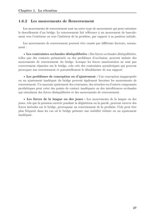 Chapitre 1. La rétention
1.6.2 Les mouvements de Renversement
Les mouvements de renversement sont un autre type de mouvement qui peut entraîner
le descellement d’un bridge. Le renversement fait référence à un mouvement de bascule-
ment vers l’extérieur ou vers l’intérieur de la prothèse, par rapport à sa position initiale.
Les mouvements de renversement peuvent être causés par différents facteurs, notam-
ment :
• Les contraintes occlusales déséquilibrées : Des forces occlusales déséquilibrées,
telles que des contacts prématurés ou des problèmes d’occlusion, peuvent induire des
mouvements de renversement du bridge. Lorsque les forces masticatoires ne sont pas
correctement réparties sur le bridge, cela crée des contraintes asymétriques qui peuvent
provoquer son renversement et potentiellement le désolidariser de son support.
• Les problèmes de conception ou d’ajustement : Une conception inappropriée
ou un ajustement inadéquat du bridge peuvent également favoriser les mouvements de
renversement. Un mauvais ajustement des couronnes, des attaches ou d’autres composants
prothétiques peut créer des points de contact inadéquats ou des interférences occlusales
qui entraînent des forces déséquilibrées et des mouvements de renversement.
• Les forces de la langue ou des joues : Les mouvements de la langue ou des
joues, tels que la pression exercée pendant la déglutition ou la parole, peuvent exercer des
forces latérales sur le bridge, provoquant un renversement de la prothèse. Cela peut être
plus fréquent dans les cas où le bridge présente une stabilité réduite ou un ajustement
inadéquat.
27
 