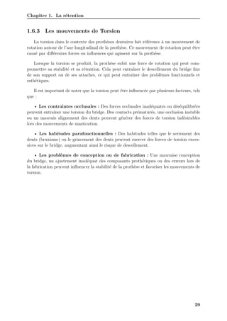 Chapitre 1. La rétention
1.6.3 Les mouvements de Torsion
La torsion dans le contexte des prothèses dentaires fait référence à un mouvement de
rotation autour de l’axe longitudinal de la prothèse. Ce mouvement de rotation peut être
causé par différentes forces ou influences qui agissent sur la prothèse.
Lorsque la torsion se produit, la prothèse subit une force de rotation qui peut com-
promettre sa stabilité et sa rétention. Cela peut entraîner le descellement du bridge fixe
de son support ou de ses attaches, ce qui peut entraîner des problèmes fonctionnels et
esthétiques.
Il est important de noter que la torsion peut être influencée par plusieurs facteurs, tels
que :
• Les contraintes occlusales : Des forces occlusales inadéquates ou déséquilibrées
peuvent entraîner une torsion du bridge. Des contacts prématurés, une occlusion instable
ou un mauvais alignement des dents peuvent générer des forces de torsion indésirables
lors des mouvements de mastication.
• Les habitudes parafonctionnelles : Des habitudes telles que le serrement des
dents (bruxisme) ou le grincement des dents peuvent exercer des forces de torsion exces-
sives sur le bridge, augmentant ainsi le risque de descellement.
• Les problèmes de conception ou de fabrication : Une mauvaise conception
du bridge, un ajustement inadéquat des composants prothétiques ou des erreurs lors de
la fabrication peuvent influencer la stabilité de la prothèse et favoriser les mouvements de
torsion.
29
 