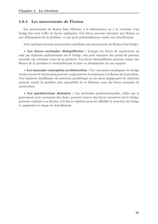 Chapitre 1. La rétention
1.6.4 Les mouvements de Flexion
Les mouvements de flexion font référence à la déformation ou à la courbure d’un
bridge fixe sous l’effet de forces appliquées. Ces forces peuvent entraîner une flexion ou
une déformation de la prothèse, ce qui peut potentiellement causer son descellement.
Voici quelques facteurs qui peuvent contribuer aux mouvements de flexion d’un bridge :
• Les forces occlusales déséquilibrées : Lorsque les forces de mastication ne
sont pas réparties uniformément sur le bridge, cela peut entraîner des points de pression
excessifs sur certaines zones de la prothèse. Ces forces déséquilibrées peuvent causer une
flexion de la prothèse et éventuellement la faire se désolidariser de son support.
• Les mauvaise conception ou fabrication : Une conception inadéquate du bridge
ou des erreurs de fabrication peuvent compromettre la résistance à la flexion de la prothèse.
Une épaisseur insuﬀisante du matériau prothétique ou un choix inapproprié du matériau
peuvent rendre la prothèse plus susceptible de se déformer sous des forces normales de
mastication.
• Les parafonctions dentaires : Les habitudes parafonctionnelles, telles que le
grincement ou le serrement des dents, peuvent exercer des forces excessives sur le bridge,
pouvant conduire à sa flexion. Ces forces répétées peuvent affaiblir la structure du bridge
et augmenter le risque de descellement.
31
 