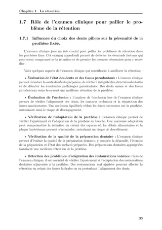 Chapitre 1. La rétention
1.7 Rôle de l’examen clinique pour pallier le pro-
blème de la rétention
1.7.1 Influence du choix des dents piliers sur la pérennité de la
prothèse fixée.
L’examen clinique joue un rôle crucial pour pallier les problèmes de rétention dans
les prothèses fixes. Cet examen approfondi permet de détecter les éventuels facteurs qui
pourraient compromettre la rétention et de prendre les mesures nécessaires pour y remé-
dier.
Voici quelques aspects de l’examen clinique qui contribuent à améliorer la rétention :
• Évaluation de l’état des dents et des tissus parodontaux : L’examen clinique
permet d’évaluer la santé des dents préparées, de vérifier l’intégrité des structures dentaires
et de détecter les éventuelles pathologies parodontales. Des dents saines et des tissus
parodontaux sains favorisent une meilleure rétention de la prothèse.
• Évaluation de l’occlusion : L’analyse de l’occlusion lors de l’examen clinique
permet de vérifier l’alignement des dents, les contacts occlusaux et la répartition des
forces masticatoires. Une occlusion équilibrée réduit les forces excessives sur la prothèse,
minimisant ainsi le risque de désengagement.
• Vérification de l’adaptation de la prothèse : L’examen clinique permet de
vérifier l’ajustement et l’adaptation de la prothèse en bouche. Une mauvaise adaptation
peut compromettre la rétention en créant des espaces où les débris alimentaires et la
plaque bactérienne peuvent s’accumuler, entraînant un risque de descellement.
• Vérification de la qualité de la préparation dentaire : L’examen clinique
permet d’évaluer la qualité de la préparation dentaire, y compris la dépouille, l’étendue
de la préparation et l’état des surfaces préparées. Des préparations dentaires appropriées
favorisent une meilleure rétention de la prothèse.
• Détection des problèmes d’adaptation des restaurations voisines : Lors de
l’examen clinique, il est essentiel de vérifier l’ajustement et l’adaptation des restaurations
dentaires adjacentes à la prothèse. Des restaurations mal ajustées peuvent affecter la
rétention en créant des forces latérales ou en perturbant l’alignement des dents.
33
 