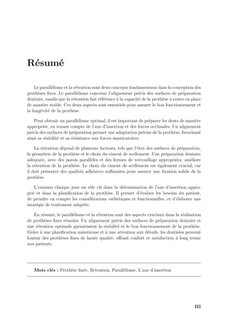 Résumé
Le parallélisme et la rétention sont deux concepts fondamentaux dans la conception des
prothèses fixes. Le parallélisme concerne l’alignement précis des surfaces de préparation
dentaire, tandis que la rétention fait référence à la capacité de la prothèse à rester en place
de manière stable. Ces deux aspects sont essentiels pour assurer le bon fonctionnement et
la longévité de la prothèse.
Pour obtenir un parallélisme optimal, il est important de préparer les dents de manière
appropriée, en tenant compte de l’axe d’insertion et des forces occlusales. Un alignement
précis des surfaces de préparation permet une adaptation précise de la prothèse, favorisant
ainsi sa stabilité et sa résistance aux forces masticatoires.
La rétention dépend de plusieurs facteurs, tels que l’état des surfaces de préparation,
la géométrie de la prothèse et le choix du ciment de scellement. Une préparation dentaire
adéquate, avec des parois parallèles et des formes de verrouillage appropriées, améliore
la rétention de la prothèse. Le choix du ciment de scellement est également crucial, car
il doit présenter des qualités adhésives suﬀisantes pour assurer une fixation solide de la
prothèse.
L’examen clinique joue un rôle clé dans la détermination de l’axe d’insertion appro-
prié et dans la planification de la prothèse. Il permet d’évaluer les besoins du patient,
de prendre en compte les considérations esthétiques et fonctionnelles, et d’élaborer une
stratégie de traitement adaptée.
En résumé, le parallélisme et la rétention sont des aspects cruciaux dans la réalisation
de prothèses fixes réussies. Un alignement précis des surfaces de préparation dentaire et
une rétention optimale garantissent la stabilité et le bon fonctionnement de la prothèse.
Grâce à une planification minutieuse et à une attention aux détails, les dentistes peuvent
fournir des prothèses fixes de haute qualité, offrant confort et satisfaction à long terme
aux patients.
Mots clés : Prothèse fixée, Rétention, Parallélisme, L’axe d’insertion
III
 