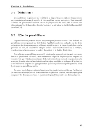 Chapitre 3. Parallélisme
3.1 Définition :
Le parallélisme en prothèse fixe se réfère à la disposition des surfaces d’appui et des
axes des dents préparées de manière à être parallèles les uns aux autres. Il est essentiel
d’obtenir un parallélisme adéquat lors de la préparation des dents afin d’assurer une
adaptation précise de la prothèse fixe et d’optimiser la rétention, la stabilité et la durabilité
de celle-ci[18].
3.2 Rôle du parallélisme
Le parallélisme en prothèse fixe est important pour plusieurs raisons. Tout d’abord, un
parallélisme correct permet une distribution équilibrée des forces occlusales sur les dents
préparées et les dents antagonistes, réduisant ainsi le stress et le risque de défaillance de la
prothèse. De plus, un parallélisme adéquat facilite l’insertion et le retrait de la prothèse,
ce qui est crucial pour assurer le confort du patient et la facilité d’entretien.
Pour obtenir un parallélisme approprié, plusieurs facteurs doivent être pris en compte
lors de la préparation des dents. Il est essentiel de respecter les principes de préparation
dentaire, tels que l’élimination adéquate de la carie et des tissus mous, la conservation de la
structure dentaire saine, et la création de préparations parallèles et uniformes. L’utilisation
d’instruments de préparation appropriés et de guides de parallélisme peut également aider
à atteindre un parallélisme précis.
En outre, lors de la conception de la prothèse fixe, des techniques telles que l’utilisation
de couronnes télescopiques ou d’attachements de précision peuvent être employées pour
compenser les divergences d’axes et maintenir le parallélisme entre les dents préparées.
40
 