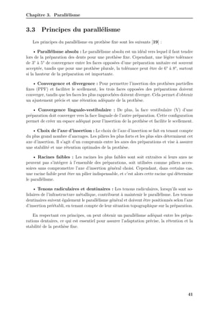Chapitre 3. Parallélisme
3.3 Principes du parallélisme
Les principes du parallélisme en prothèse fixe sont les suivants [19] :
• Parallélisme absolu : Le parallélisme absolu est un idéal vers lequel il faut tendre
lors de la préparation des dents pour une prothèse fixe. Cependant, une légère tolérance
de 3° à 5° de convergence entre les faces opposées d’une préparation unitaire est souvent
acceptée, tandis que pour une prothèse plurale, la tolérance peut être de 6° à 8°, surtout
si la hauteur de la préparation est importante.
• Convergence et divergence : Pour permettre l’insertion des prothèses partielles
fixes (PPF) et faciliter le scellement, les trois faces opposées des préparations doivent
converger, tandis que les faces les plus rapprochées doivent diverger. Cela permet d’obtenir
un ajustement précis et une rétention adéquate de la prothèse.
• Convergence linguale-vestibulaire : De plus, la face vestibulaire (V) d’une
préparation doit converger vers la face linguale de l’autre préparation. Cette configuration
permet de créer un espace adéquat pour l’insertion de la prothèse et facilite le scellement.
• Choix de l’axe d’insertion : Le choix de l’axe d’insertion se fait en tenant compte
du plus grand nombre d’ancrages. Les piliers les plus forts et les plus sûrs déterminent cet
axe d’insertion. Il s’agit d’un compromis entre les axes des préparations et vise à assurer
une stabilité et une rétention optimales de la prothèse.
• Racines faibles : Les racines les plus faibles sont soit extraites si leurs axes ne
peuvent pas s’intégrer à l’ensemble des préparations, soit utilisées comme piliers acces-
soires sans compromettre l’axe d’insertion général choisi. Cependant, dans certains cas,
une racine faible peut être un pilier indispensable, et c’est alors cette racine qui détermine
le parallélisme.
• Tenons radiculaires et dentinaires : Les tenons radiculaires, lorsqu’ils sont so-
lidaires de l’infrastructure métallique, contribuent à maintenir le parallélisme. Les tenons
dentinaires suivent également le parallélisme général et doivent être positionnés selon l’axe
d’insertion préétabli, en tenant compte de leur situation topographique sur la préparation.
En respectant ces principes, on peut obtenir un parallélisme adéquat entre les prépa-
rations dentaires, ce qui est essentiel pour assurer l’adaptation précise, la rétention et la
stabilité de la prothèse fixe.
41
 