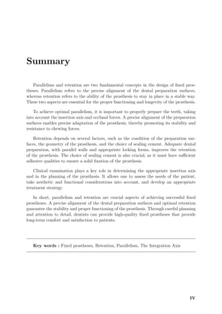 Summary
Parallelism and retention are two fundamental concepts in the design of fixed pros-
theses. Parallelism refers to the precise alignment of the dental preparation surfaces,
whereas retention refers to the ability of the prosthesis to stay in place in a stable way.
These two aspects are essential for the proper functioning and longevity of the prosthesis.
To achieve optimal parallelism, it is important to properly prepare the teeth, taking
into account the insertion axis and occlusal forces. A precise alignment of the preparation
surfaces enables precise adaptation of the prosthesis, thereby promoting its stability and
resistance to chewing forces.
Retention depends on several factors, such as the condition of the preparation sur-
faces, the geometry of the prosthesis, and the choice of sealing cement. Adequate dental
preparation, with parallel walls and appropriate locking forms, improves the retention
of the prosthesis. The choice of sealing cement is also crucial, as it must have suﬀicient
adhesive qualities to ensure a solid fixation of the prosthesis.
Clinical examination plays a key role in determining the appropriate insertion axis
and in the planning of the prosthesis. It allows one to assess the needs of the patient,
take aesthetic and functional considerations into account, and develop an appropriate
treatment strategy.
In short, parallelism and retention are crucial aspects of achieving successful fixed
prostheses. A precise alignment of the dental preparation surfaces and optimal retention
guarantee the stability and proper functioning of the prosthesis. Through careful planning
and attention to detail, dentists can provide high-quality fixed prostheses that provide
long-term comfort and satisfaction to patients.
Key words : Fixed prostheses, Retention, Parallelism, The Integration Axis
IV
 