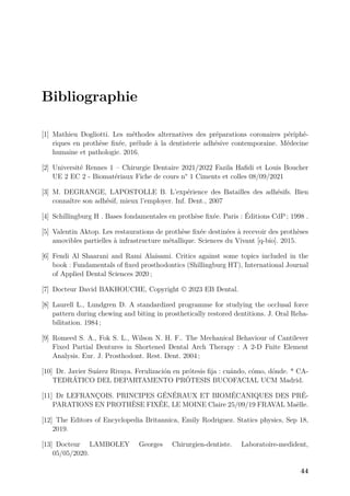 Bibliographie
[1] Mathieu Dogliotti. Les méthodes alternatives des préparations coronaires périphé-
riques en prothèse fixée, prélude à la dentisterie adhésive contemporaine. Médecine
humaine et pathologie. 2016.
[2] Université Rennes 1 – Chirurgie Dentaire 2021/2022 Fazila Hafidi et Louis Boucher
UE 2 EC 2 - Biomatériaux Fiche de cours n° 1 Ciments et colles 08/09/2021
[3] M. DEGRANGE, LAPOSTOLLE B. L’expérience des Batailles des adhésifs. Bien
connaître son adhésif, mieux l’employer. Inf. Dent., 2007
[4] Schillingburg H . Bases fondamentales en prothèse fixée. Paris : Éditions CdP ; 1998 .
[5] Valentin Aktop. Les restaurations de prothèse fixée destinées à recevoir des prothèses
amovibles partielles à infrastructure métallique. Sciences du Vivant [q-bio]. 2015.
[6] Fendi Al Shaarani and Rami Alaisami. Critics against some topics included in the
book : Fundamentals of fixed prosthodontics (Shillingburg HT), International Journal
of Applied Dental Sciences 2020 ;
[7] Docteur David BAKHOUCHE, Copyright © 2023 EB Dental.
[8] Laurell L., Lundgren D. A standardized programme for studying the occlusal force
pattern during chewing and biting in prosthetically restored dentitions. J. Oral Reha-
bilitation. 1984 ;
[9] Romeed S. A., Fok S. L., Wilson N. H. F.. The Mechanical Behaviour of Cantilever
Fixed Partial Dentures in Shortened Dental Arch Therapy : A 2-D Fnite Element
Analysis. Eur. J. Prosthodont. Rest. Dent. 2004 ;
[10] Dr. Javier Suárez Rivaya. Ferulización en prótesis fija : cuándo, cómo, dónde. * CA-
TEDRÁTICO DEL DEPARTAMENTO PRÓTESIS BUCOFACIAL UCM Madrid.
[11] Dr LEFRANÇOIS. PRINCIPES GÉNÉRAUX ET BIOMÉCANIQUES DES PRÉ-
PARATIONS EN PROTHÈSE FIXÉE, LE MOINE Claire 25/09/19 FRAVAL Maëlle.
[12] The Editors of Encyclopedia Britannica, Emily Rodriguez. Statics physics, Sep 18,
2019.
[13] Docteur LAMBOLEY Georges Chirurgien-dentiste. Laboratoire-medident,
05/05/2020.
44
 
