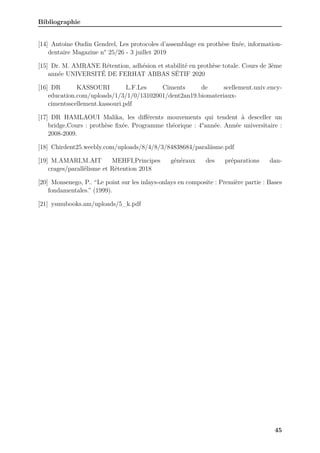 Bibliographie
[14] Antoine Oudin Gendrel, Les protocoles d’assemblage en prothèse fixée, information-
dentaire Magazine n° 25/26 - 3 juillet 2019
[15] Dr. M. AMRANE Rétention, adhésion et stabilité en prothèse totale. Cours de 3ème
année UNIVERSITÉ DE FERHAT ABBAS SÉTIF 2020
[16] DR KASSOURI L.F.Les Ciments de scellement.univ.ency-
education.com/uploads/1/3/1/0/13102001/dent2an19.biomateriaux-
cimentsscellement.kassouri.pdf
[17] DR HAMLAOUI Malika, les différents mouvements qui tendent à desceller un
bridge,Cours : prothèse fixée. Programme théorique : 4°année. Année universitaire :
2008-2009.
[18] Chirdent25.weebly.com/uploads/8/4/8/3/84838684/paraliisme.pdf
[19] M.AMARI,M.AIT MEHFI,Principes généraux des préparations dan-
crages/parallélisme et Rétention 2018
[20] Monsenego, P.. “Le point sur les inlays-onlays en composite : Première partie : Bases
fondamentales.” (1999).
[21] ysmubooks.am/uploads/5_k.pdf
45
 