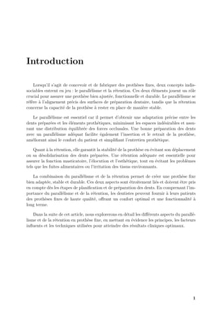 Introduction
Lorsqu’il s’agit de concevoir et de fabriquer des prothèses fixes, deux concepts indis-
sociables entrent en jeu : le parallélisme et la rétention. Ces deux éléments jouent un rôle
crucial pour assurer une prothèse bien ajustée, fonctionnelle et durable. Le parallélisme se
réfère à l’alignement précis des surfaces de préparation dentaire, tandis que la rétention
concerne la capacité de la prothèse à rester en place de manière stable.
Le parallélisme est essentiel car il permet d’obtenir une adaptation précise entre les
dents préparées et les éléments prothétiques, minimisant les espaces indésirables et assu-
rant une distribution équilibrée des forces occlusales. Une bonne préparation des dents
avec un parallélisme adéquat facilite également l’insertion et le retrait de la prothèse,
améliorant ainsi le confort du patient et simplifiant l’entretien prothétique.
Quant à la rétention, elle garantit la stabilité de la prothèse en évitant son déplacement
ou sa désolidarisation des dents préparées. Une rétention adéquate est essentielle pour
assurer la fonction masticatoire, l’élocution et l’esthétique, tout en évitant les problèmes
tels que les fuites alimentaires ou l’irritation des tissus environnants.
La combinaison du parallélisme et de la rétention permet de créer une prothèse fixe
bien adaptée, stable et durable. Ces deux aspects sont étroitement liés et doivent être pris
en compte dès les étapes de planification et de préparation des dents. En comprenant l’im-
portance du parallélisme et de la rétention, les dentistes peuvent fournir à leurs patients
des prothèses fixes de haute qualité, offrant un confort optimal et une fonctionnalité à
long terme.
Dans la suite de cet article, nous explorerons en détail les différents aspects du parallé-
lisme et de la rétention en prothèse fixe, en mettant en évidence les principes, les facteurs
influents et les techniques utilisées pour atteindre des résultats cliniques optimaux.
1
 