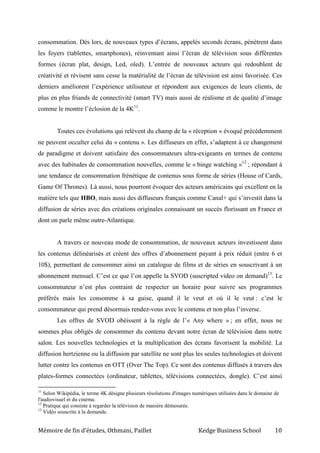Mémoire de fin d’études, Othmani, Paillet Kedge Business School 10
consommation. Dès lors, de nouveaux types d’écrans, appelés seconds écrans, pénètrent dans
les foyers (tablettes, smartphones), réinventant ainsi l’écran de télévision sous différentes
formes (écran plat, design, Led, oled). L’entrée de nouveaux acteurs qui redoublent de
créativité et révisent sans cesse la matérialité de l’écran de télévision est ainsi favorisée. Ces
derniers améliorent l’expérience utilisateur et répondent aux exigences de leurs clients, de
plus en plus friands de connectivité (smart TV) mais aussi de réalisme et de qualité d’image
comme le montre l’éclosion de la 4K11
.
Toutes ces évolutions qui relèvent du champ de la « réception » évoqué précédemment
ne peuvent occulter celui du « contenu ». Les diffuseurs en effet, s’adaptent à ce changement
de paradigme et doivent satisfaire des consommateurs ultra-exigeants en termes de contenu
avec des habitudes de consommation nouvelles, comme le « binge watching »12
; répondant à
une tendance de consommation frénétique de contenus sous forme de séries (House of Cards,
Game Of Thrones). Là aussi, nous pourront évoquer des acteurs américains qui excellent en la
matière tels que HBO, mais aussi des diffuseurs français comme Canal+ qui s’investit dans la
diffusion de séries avec des créations originales connaissant un succès florissant en France et
dont on parle même outre-Atlantique.
A travers ce nouveau mode de consommation, de nouveaux acteurs investissent dans
les contenus délinéarisés et créent des offres d’abonnement payant à prix réduit (entre 6 et
10$), permettant de consommer ainsi un catalogue de films et de séries en souscrivant à un
abonnement mensuel. C’est ce que l’on appelle la SVOD (suscripted video on demand)13
. Le
consommateur n’est plus contraint de respecter un horaire pour suivre ses programmes
préférés mais les consomme à sa guise, quand il le veut et où il le veut : c’est le
consommateur qui prend désormais rendez-vous avec le contenu et non plus l’inverse.
Les offres de SVOD obéissent à la règle de l’« Any where » ; en effet, nous ne
sommes plus obligés de consommer du contenu devant notre écran de télévision dans notre
salon. Les nouvelles technologies et la multiplication des écrans favorisent la mobilité. La
diffusion hertzienne ou la diffusion par satellite ne sont plus les seules technologies et doivent
lutter contre les contenus en OTT (Over The Top). Ce sont des contenus diffusés à travers des
plates-formes connectées (ordinateur, tablettes, télévisions connectées, dongle). C’est ainsi
11
Selon Wikipédia, le terme 4K désigne plusieurs résolutions d'images numériques utilisées dans le domaine de
l'audiovisuel et du cinéma.
12
Pratique qui consiste à regarder la télévision de manière démesurée.
13
Vidéo souscrite à la demande.
 