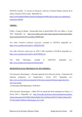 Mémoire de fin d’études, Othmani, Paillet Kedge Business School 100
NEVEUX, Camille, Le Journal du Dimanche, interview d’Aurélie Filipetti, ministre de la
culture, 26 janvier 2014, Canal+. Disponible sur :
http://www.lejdd.fr/Medias/Internet/Filippetti-Netflix-doit-se-plier-aux-regulations-
francaises-650255
VIDEOS :
Clubic, « Coupe du Monde : Numericable lance le portail Brésil 2014 sur LaBox », 10 juin
2014. Disponible sur : http://www.clubic.com/video/video-coupe-du-monde-numericable-
lance-le-portail-bresil-2014-sur-labox-450669.html
You Tube, Premières publicités françaises, consultée le 5/02/2014, disponible sur :
https://www.youtube.com/watch?v=A9Nj55VyUSE
You Tube, Publicités américaines de 1950 à 1960, consultée le 5/02/2014, disponible sur :
https://www.youtube.com/watch?v=uKA74WXH_nA
You Tube, Statistiques, consulté le 10/02/2014, disponible sur :
http://www.youtube.com/yt/press/fr/statistics.html
RESSOURCES ELECTRONIQUES ET MULTIMEDIA :
CSA [ressource électronique], « Première approche de la télévision sociale : Commission de
réflexion prospective sur l’audiovisuel », Février 2013. Disponible sur :
http://www.csa.fr/en/Services-interactifs/Televiseurs-connectes/Premiere-approche-de-la-
television-sociale
Communiqué GFK/Médiamétrie. 03/06/2013
GFK [ressource électronique], « Bilan 2012 du marché des biens techniques en France », 6
février 2013 ». Disponible sur : http://www.gfk.com/fr/news-and-events/press-room/press-
releases/documents/20130208%20cp%20gfk%20cc%20bilan%202012%20des%20march%C
3%A9s%20des%20biens%20techniques_fev13.pdf
 