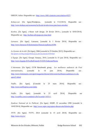 Mémoire de fin d’études, Othmani, Paillet Kedge Business School 102
GREEN, Julien. Disponible sur : http://www.1001-citations.com/citation-6527/
Kobaye.net. [En ligne].Wordpress, [consulté le 5/12/2013]. Disponible sur :
http://www.kobaye.net/economie/la-fin-de-la-television-jean-louis-missika/
Korben, [En ligne], « Steaw web design. 28 février 2014 », [consulté le 10/03/2014].
Disponible sur : http://korben.info/popcorn-time.html
Larousse. [En ligne]. Larousse, [consulté le 1 février 2014]. Disponible sur :
http://www.larousse.fr/dictionnaires/francais/audience/6386
Le Grenier de la télé. [En ligne], 2006 [consulté le 25 Octobre 2013]. Disponible sur :
http://greniertv.over-blog.com/pages/Histoire_de_la_television_francaise-673410.html
L’Equipe. [En ligne]. Groupe Amaury, 2014, [consulté le 15 juin 2014]. Disponible sur :
http://www.lequipe.fr/Football/match/312224-2ndecran#home
L’internaute. [En ligne]. CCM Benchmark group, Les meilleures audiences du Foot
internationales, [consulté le 14 juin 2014]. Disponible sur :
http://www.linternaute.com/sport/magazine/dossier/television/meilleures-audiences-tv-du-
sport/2.shtml
Netflix. [En ligne], [Consulté le 25 mars 2014]. Disponible sur :
http://www.netflixprize.com/index
Netflix. [En ligne]. [consulté le 23 avril 2014]. Disponible sur
http://ir.netflix.com/eventdetail.cfm?eventid=143311.
Syndicat National de la Publicité. [En ligne]. SNDP, 22 novembre 1990 [consulté le
10/02/2014]. Disponible sur : http://www.snptv.org/espace-decouverte/histoire.php
TVTY. [En ligne]. TVTY, 2014 [consulté le 15 avril 2014]. Disponible sur :
http://www.tvty.tv/
 