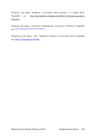 Mémoire de fin d’études, Othmani, Paillet Kedge Business School 103
Wordpress. [En ligne]. Wordpress, 12 novembre 2010 [consulté le 13 octobre 2013].
Disponible sur : http://yourcontentbox.wordpress.com/2010/11/12/les-trois-ages-de-la-
television/
Wikipédia. [En ligne]. « Télévision ». Wikipedia.org, [consulté le 01/09/2013]. Disponible
sur : http://fr.wikipedia.org/wiki/T%C3%A9l%C3%A9vision
Wikipédia.org [En ligne], « 4K ». Wikipedia, [consulté le 25 novembre 2013]. Disponible
sur : http://fr.wikipedia.org/wiki/4K
 