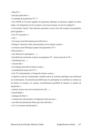 Mémoire de fin d’études, Othmani, Paillet Kedge Business School 117
« MixoTV »
« Euh pas grand chose »
« Le partage de programmes TV ? »
« Une SVOD ou l'on peut regarder un programme identique sur plusieurs support en même
temps, si le programme est mis en pause ca sera aussi en pause sur tous les supports? »
« Conversation "privée" entre plusieurs personnes à travers leur télé à propos du programme
qu'ils regardent. »
« Une TV connectée ? »
« rien »
« Un réseau social directement que la télévision »
« Partage d’ émissions, films, documentaires sur les réseaux sociaux »
« un réseau social d'échange à propos des programmes TV »
« Rien de bien ! »
« une chaine de tv participative ... »
« Possibilite de commenter en direct un programme TV - réseau social de la TV »
« Absolument rien... »
« Aucune idée »
« Un mélange entre télé et réseaux sociaux »
« rassemblement autour de la TV »
« Une TV communautaire, à l'image des réseaux sociaux »
« Capacité à créer des communautés virtuelles autour de contenus spécifiques qui intéressent
ces communautés. En particulier possibilité pour les participants de contribuer au contenu ou
de donner un scoring à un contenu, éventuellement possibilité de financer la création de
programme. »
« réseaux sociaux mais cela ne doit pas être cela ... »
« Social Media »
« échanges de films? »
« vraiment rien, déconcertant, et l'impression d'un non sens »
« une télévision permettant d'inter-agir entre individus »
« Je n’ en ai jamais entendu parler »
 