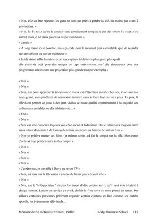 Mémoire de fin d’études, Othmani, Paillet Kedge Business School 119
« Non, elle va être rajeunie: les gens ne sont pas prêts à perdre la télé, du moins pas avant 2
générations. »
« Non, la Tv telle qu'on la connaît sera certainement remplacée par des smart Tv (tactile ou
autres) mais je ne crois pas en sa disparition totale »
« Jamais »
« A long terme c'est possible, mais ça reste pour le moment plus confortable que de regarder
sur une tablette ou sur un ordinateur »
« la télévision offre la même expérience qu'une tablette en plus grand plus quali
elle disparaît déjà pour des usages de type information, surf elle demeurera pour des
programmes nécessitant une projection plus grande (hd par exemple) »
« Non »
« Non »
« Non, car pour apprécier la télévision le mieux est d'être bien installé chez soi, avec un écran
assez grand, sans problème de connexion internet, sans se faire trop mal aux yeux. En plus, la
télévision permet de jouer à des jeux vidéos de haute qualité contrairement à la majorité des
ordinateurs portables ou des tablettes etc... »
« Oui »
« Non »
« Non car elle conserve toujours son côté social et fédérateur. On se retrouvera toujours entre
amis autour d'un match de foot ou de tennis ou encore en famille devant un film »
« Non je préfère matter des films (et mêmes séries qd j'ai le temps) sur la télé. Mon écran
d'ordi est trop petit et oui la taille compte »
« Non »
« Non »
« Non »
« Non »
« J'espère pas, je travaille à Darty au rayon TV »
« Non, en tous cas la télévision a encore de beaux jours devant elle »
« Non »
« Non, car le "téléspectateur" n'a pas forcément d'idée précise sur ce qu'il veut voir à la télé à
chaque instant. Lancer un service de svod, choisir le film série ou autre prend du temps. Par
ailleurs certaines personnes préfèrent regarder certain contenu en live comme les matchs
sportifs, les évènements télévisuels...
 