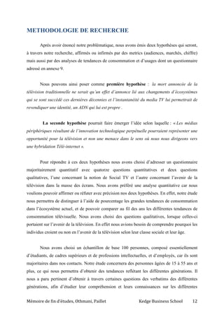 Mémoire de fin d’études, Othmani, Paillet Kedge Business School 12
METHODOLOGIE DE RECHERCHE
Après avoir énoncé notre problématique, nous avons émis deux hypothèses qui seront,
à travers notre recherche, affirmés ou infirmés par des metrics (audiences, marchés, chiffre)
mais aussi par des analyses de tendances de consommation et d’usages dont un questionnaire
adressé en annexe 9.
Nous pouvons ainsi poser comme première hypothèse : la mort annoncée de la
télévision traditionnelle ne serait qu’un effet d’annonce lié aux changements d’écosystèmes
qui se sont succédé ces dernières décennies et l’instantanéité du media TV lui permettrait de
revendiquer une identité, un ADN qui lui est propre .
La seconde hypothèse pourrait faire émerger l’idée selon laquelle : « Les médias
périphériques résultant de l’innovation technologique perpétuelle pourraient représenter une
opportunité pour la télévision et non une menace dans le sens où nous nous dirigeons vers
une hybridation Télé-internet ».
Pour répondre à ces deux hypothèses nous avons choisi d’adresser un questionnaire
majoritairement quantitatif avec quatorze questions quantitatives et deux questions
qualitatives, l’une concernant la notion de Social TV et l’autre concernant l’avenir de la
télévision dans la masse des écrans. Nous avons préféré une analyse quantitative car nous
voulions pouvoir affirmer ou réfuter avec précision nos deux hypothèses. En effet, notre étude
nous permettra de distinguer à l’aide de pourcentage les grandes tendances de consommation
dans l’écosystème actuel, et de pouvoir comparer au fil des ans les différentes tendances de
consommation télévisuelle. Nous avons choisi des questions qualitatives, lorsque celles-ci
portaient sur l’avenir de la télévision. En effet nous avions besoin de comprendre pourquoi les
individus croient ou non en l’avenir de la télévision selon leur classe sociale et leur âge.
Nous avons choisi un échantillon de base 100 personnes, composé essentiellement
d’étudiants, de cadres supérieurs et de professions intellectuelles, et d’employés, car ils sont
majoritaires dans nos contacts. Notre étude concernera des personnes âgées de 15 à 55 ans et
plus, ce qui nous permettra d’obtenir des tendances reflétant les différentes générations. Il
nous a paru pertinent d’obtenir à travers certaines questions des verbatims des différentes
générations, afin d’étudier leur compréhension et leurs connaissances sur les différentes
 