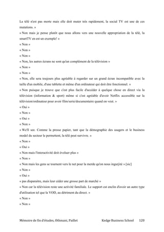Mémoire de fin d’études, Othmani, Paillet Kedge Business School 120
La télé n'est pas morte mais elle doit muter très rapidement, la social TV est une de ces
mutations. »
« Non mais je pense plutôt que nous allons vers une nouvelle appropriation de la télé, la
smartTV en est un exemple! »
« Non »
« Non »
« Non »
« Non, les autres écrans ne sont qu'un complément de la télévision »
« Non »
« Non »
« Non, elle sera toujours plus agréable à regarder sur un grand écran incompatible avec la
taille d'un mobile, d'une tablette et même d'un ordinateur qui doit être fonctionnel. »
« Non puisque je trouve que c'est plus facile d'accéder à quelque chose en direct via la
télévision (information & sport) même si c'est agréable d'avoir Netflix accessible sur la
télévision/ordinateur pour avoir film/serie/documentaire quand on veut. »
« Oui »
« Non »
« Oui »
« Non »
« We'll see. Comme la presse papier, tant que la démographie des usagers et le business
model du secteur le permettent, la télé peut survivre. »
« Non »
« Oui »
« Non mais l'interactivité doit évoluer plus »
« Non »
« Non mais les gens se tournent vers le net pour la merde qu'on nous ingurjité » [sic]
« Non »
« Oui »
« pas disparaitre, mais leur céder une grosse part de marché »
« Non car la télévision reste une activité familiale. Le support est enclin d'avoir un autre type
d'utilisation tel que la VOD, au détriment du direct. »
« Non »
« Non »
 