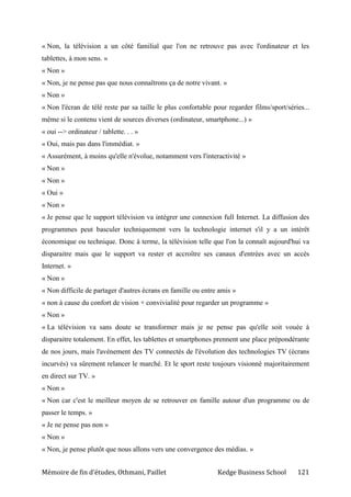 Mémoire de fin d’études, Othmani, Paillet Kedge Business School 121
« Non, la télévision a un côté familial que l'on ne retrouve pas avec l'ordinateur et les
tablettes, à mon sens. »
« Non »
« Non, je ne pense pas que nous connaîtrons ça de notre vivant. »
« Non »
« Non l'écran de télé reste par sa taille le plus confortable pour regarder films/sport/séries...
même si le contenu vient de sources diverses (ordinateur, smartphone...) »
« oui --> ordinateur / tablette. . . »
« Oui, mais pas dans l'immédiat. »
« Assurément, à moins qu'elle n'évolue, notamment vers l'interactivité »
« Non »
« Non »
« Oui »
« Non »
« Je pense que le support télévision va intégrer une connexion full Internet. La diffusion des
programmes peut basculer techniquement vers la technologie internet s'il y a un intérêt
économique ou technique. Donc à terme, la télévision telle que l'on la connaît aujourd'hui va
disparaitre mais que le support va rester et accroître ses canaux d'entrées avec un accès
Internet. »
« Non »
« Non difficile de partager d'autres écrans en famille ou entre amis »
« non à cause du confort de vision + convivialité pour regarder un programme »
« Non »
« La télévision va sans doute se transformer mais je ne pense pas qu'elle soit vouée à
disparaitre totalement. En effet, les tablettes et smartphones prennent une place prépondérante
de nos jours, mais l'avénement des TV connectés de l'évolution des technologies TV (écrans
incurvés) va sûrement relancer le marché. Et le sport reste toujours visionné majoritairement
en direct sur TV. »
« Non »
« Non car c'est le meilleur moyen de se retrouver en famille autour d'un programme ou de
passer le temps. »
« Je ne pense pas non »
« Non »
« Non, je pense plutôt que nous allons vers une convergence des médias. »
 