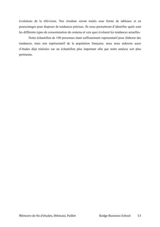Mémoire de fin d’études, Othmani, Paillet Kedge Business School 13
évolutions de la télévision. Nos résultats seront traités sous forme de tableaux et en
pourcentages pour disposer de tendances précises. Ils nous permettront d’identifier quels sont
les différents types de consommation de contenu et vers quoi évoluent les tendances actuelles.
Notre échantillon de 100 personnes étant suffisamment représentatif pour élaborer des
tendances, mais non représentatif de la population française, nous nous aiderons aussi
d’études déjà réalisées sur un échantillon plus important afin que notre analyse soit plus
pertinente.
 