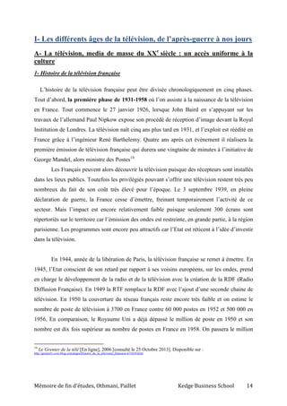 Mémoire de fin d’études, Othmani, Paillet Kedge Business School 14
I- Les différents âges de la télévision, de l’après-guerre à nos jours
A- La télévision, media de masse du XXe
siècle : un accès uniforme à la
culture
1- Histoire de la télévision française
L’histoire de la télévision française peut être divisée chronologiquement en cinq phases.
Tout d’abord, la première phase de 1931-1958 où l’on assiste à la naissance de la télévision
en France. Tout commence le 27 janvier 1926, lorsque John Baird en s’appuyant sur les
travaux de l’allemand Paul Nipkow expose son procédé de réception d’image devant la Royal
Institution de Londres. La télévision naît cinq ans plus tard en 1931, et l’exploit est réédité en
France grâce à l’ingénieur René Barthelemy. Quatre ans après cet évènement il réalisera la
première émission de télévision française qui durera une vingtaine de minutes à l’initiative de
George Mandel, alors ministre des Postes14
Les Français peuvent alors découvrir la télévision puisque des récepteurs sont installés
dans les lieux publics. Toutefois les privilégiés pouvant s’offrir une télévision restent très peu
nombreux du fait de son coût très élevé pour l’époque. Le 3 septembre 1939, en pleine
déclaration de guerre, la France cesse d’émettre, freinant temporairement l’activité de ce
secteur. Mais l’impact est encore relativement faible puisque seulement 300 écrans sont
répertoriés sur le territoire car l’émission des ondes est restreinte, en grande partie, à la région
parisienne. Les programmes sont encore peu attractifs car l’Etat est réticent à l’idée d’investir
dans la télévision.
En 1944, année de la libération de Paris, la télévision française se remet à émettre. En
1945, l’Etat conscient de son retard par rapport à ses voisins européens, sur les ondes, prend
en charge le développement de la radio et de la télévision avec la création de la RDF (Radio
Diffusion Française). En 1949 la RTF remplace la RDF avec l’ajout d’une seconde chaine de
télévision. En 1950 la couverture du réseau français reste encore très faible et on estime le
nombre de poste de télévision à 3700 en France contre 60 000 postes en 1952 et 500 000 en
1956. En comparaison, le Royaume Uni a déjà dépassé le million de poste en 1950 et son
nombre est dix fois supérieur au nombre de postes en France en 1958. On passera le million
14
Le Grenier de la télé [En ligne], 2006 [consulté le 25 Octobre 2013]. Disponible sur :
http://greniertv.over-blog.com/pages/Histoire_de_la_television_francaise-673410.html
 