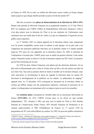 Mémoire de fin d’études, Othmani, Paillet Kedge Business School 15
en France en 1958. Par la suite, un million de téléviseurs seront vendus en France chaque
année jusqu'à ce que chaque famille possède un poste à la fin des années 6015
.
Dès lors on assiste à une phase de démocratisation de la télévision de 1959 à 1974.
Durant cette période, la télévision Française est en perpétuelle mutation. Le 27 Juin 1964 la
RTF est remplacée par l’ORTF (Office de Radiodiffusion Télévision Française). Celle-ci
n’est plus placée sous la direction de l’Etat et de son ministère de l’information mais
seulement sous une tutelle dans le but de veiller à ce que ses obligations à l’égard du service
public soient respectées.
Le 1er
Octobre 1967, la couleur apparaît sur la deuxième chaine, mais uniquement
avec les postes compatibles, encore rares et coûteux à cette époque. Un an plus tard, c’est
l’apparition des premières publicités télévisées sur la première chaine et il faudra attendre
jusqu’en 1971 pour les voir apparaître sur la deuxième chaine. En 1969, le ministère de
l’information n’existant plus, l’ORTF passe sous la tutelle du premier ministre. Cette même
année, l’humanité assiste en direct à l’un des événements majeurs du XXe
siècle, les premiers
pas de Neil Armstrong sur la Lune.
En 1970 les deux chaînes Françaises sont gérées par des directions distinctes. Un an
plus tard la télécommande arrive enfin en France alors qu’elle a été crée quinze ans plus tôt
aux Etats Unis. Son coût au premier abord en limite le nombre sur le territoire français, mais
cette innovation va révolutionner la façon de regarder la télévision dans les années 80,
favorisant le développement de la publicité sur les chaînes. Le phénomène de zapping16
apparaît alors. Le 31 décembre 1972 correspond au lancement de la troisième chaîne en
couleur qui diffuse chaque soir des programmes régionaux, renforçant la puissance de ce
media. Le téléspectateur est maintenant relié à sa région et peut en suivre les actualités.
La troisième phase correspond au véritable début de la concurrence télévisuelle en
France (1973-1987). En 1973, l’ORTF n’existe plus, et est divisé en sept sociétés
indépendantes : TF1, Antenne 2, FR3, qui reste sous la tutelle de l’Etat et, INA (Institut
National de l’Audiovisuel), Radio France, SFP (Société Française de Production et de
création audiovisuelles) et TDF (Télédiffusion de France). Le 1er
janvier 1976 les
programmes de TF1 sont enfin diffusés en couleur. En 1982, les pouvoirs publics cherchent à
15
ROZAT, Pascal. « Histoire de la télévision, une exception française ? », Inaglobal La Revue des Industries
Créatives et des Medias [en ligne], 09/12/2010, [réf du 07 mars 2011]. Disponible sur :
http://www.inaglobal.fr/television/article/histoire-de-la-television-une-exception-francaise
16
Action qui consiste à passer d’une chaîne à l’autre à l’aide d’une télécommande
 
