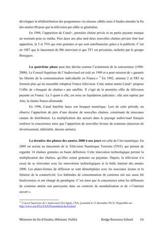Mémoire de fin d’études, Othmani, Paillet Kedge Business School 16
développer la télédistribution des programmes via réseaux câblés mais il faudra attendre la fin
des années 80 pour que la télévision par câble se généralise.
En 1984, l’apparition de Canal+, première chaine privée et en partie payante marque
un tournant pour ce média. Puis deux ans plus tard deux nouvelles chaînes privées font leur
apparition, la 5 et TV6 qui sont gratuites et qui sont autofinancées grâce à la publicité. C’est
en 1987 que le lancement de M6 intervient et que TF1 est privatisée, rachetée par le groupe
Bouygues.
La quatrième phase peut être décrite comme l’avènement de la concurrence (1988-
2000). Le Conseil Supérieur de l’Audiovisuel est créé en 1989 et a pour mission de « garantir
les libertés de la communication individuelle en France.» 17
En 1992, antenne 2 et FR3 ne
forment plus qu’un ensemble rebaptisé France télévision. Cette même année Canal+ propose
l’offre de « bouquet de chaînes » par satellite. Il s’agit de la première offre de télévision
payante en France. La 5 quant à elle, est mise en liquidation judiciaire ; elle sera reprise par
Arte, la chaîne franco-allemande.
En 1996, Canal Satellite lance son bouquet numérique. Lors de cette période, on
observe l’apparition de près d’une dizaine de nouvelles chaînes, constituant de nouveaux
canaux de distribution. La multiplication des acteurs dans le paysage audiovisuel français
renforce la concurrence ainsi que l’apparition de nouvelles formes de contenus (émission de
divertissement, téléréalité, dessins animés).
La dernière des phases des années 2000 à nos jours est celle de l’ère numérique. En
2005 on assiste au lancement de la Télévision Numérique Terrestre (TNT), qui permet de
regarder 14 chaînes gratuites en haute définition. Cette innovation technologique permet la
multiplication des chaînes, qu’elles soient gratuites ou payantes. Depuis, la télévision n’a
cessé de se réinventer avec les innovations technologiques et la bulle internet des années
2000. Les plates-formes de diffusion se sont démultipliées avec les nouveaux écrans et la
frénésie de la connectivité. Les habitudes de consommation de contenus ont eux aussi été
bouleversées et ont changé de paradigme. C’est ainsi que la concurrence entre les diffuseurs
de contenus atteint son paroxysme dans un contexte de mondialisation et de « l’internet
ouvert ».
17
Conseil Supérieur de l’Audiovisuel [En ligne], CSA, [consulté le 12 décembre 2013]. Disponible sur :
http://www.csa.fr/Le-CSA/Presentation-du-Conseil
 