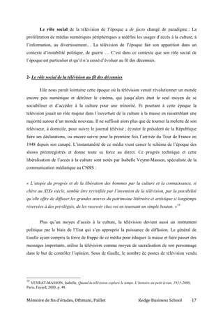 Mémoire de fin d’études, Othmani, Paillet Kedge Business School 17
Le rôle social de la télévision de l’époque a de facto changé de paradigme : La
prolifération de médias numériques périphériques a redéfini les usages d’accès à la culture, à
l’information, au divertissement… La télévision de l’époque fait son apparition dans un
contexte d’instabilité politique, de guerre … C’est dans ce contexte que son rôle social de
l’époque est particulier et qu’il n’a cessé d’évoluer au fil des décennies.
2- Le rôle social de la télévision au fil des décennies
Elle nous paraît lointaine cette époque où la télévision venait révolutionner un monde
encore peu numérique et détrôner le cinéma, qui jusqu’alors était le seul moyen de se
sociabiliser et d’accéder à la culture pour une minorité. Et pourtant à cette époque la
télévision jouait un rôle majeur dans l’ouverture de la culture à la masse en rassemblant une
majorité autour d’un monde nouveau. Il ne suffisait alors plus que de tourner la molette de son
téléviseur, à domicile, pour suivre le journal télévisé ; écouter le président de la République
faire ses déclarations, ou encore suivre pour la première fois l’arrivée du Tour de France en
1948 depuis son canapé. L’instantanéité de ce média vient casser le schéma de l’époque des
shows préenregistrés et donne toute sa force au direct. Ce progrès technique et cette
libéralisation de l’accès à la culture sont notés par Isabelle Veyrat-Masson, spécialiste de la
communication médiatique au CNRS :
« L’utopie du progrès et de la libération des hommes par la culture et la connaissance, si
chère au XIXe siècle, semble être revivifiée par l’invention de la télévision, par la possibilité
qu’elle offre de diffuser les grandes œuvres du patrimoine littéraire et artistique si longtemps
réservées à des privilégiés, de les recevoir chez soi en tournant un simple bouton. »18
Plus qu’un moyen d’accès à la culture, la télévision devient aussi un instrument
politique par le biais de l’Etat qui s’en approprie la puissance de diffusion. Le général de
Gaulle ayant compris la force de frappe de ce média pour éduquer la masse et faire passer des
messages importants, utilise la télévision comme moyen de sacralisation de son personnage
dans le but de contrôler l’opinion. Sous de Gaulle, le nombre de postes de télévision vendu
18
VEYRAT-MASSON, Isabelle, Quand la télévision explore le temps. L’histoire au petit écran, 1953-2000,
Paris, Fayard, 2000, p. 48.
 