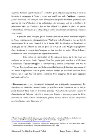 Mémoire de fin d’études, Othmani, Paillet Kedge Business School 18
augmente d’environ un million par an19
. C’est alors que la télévision va permettre de tisser un
lien entre le personnage à l’écran et ce qui sera appelé plus tard : l’audience. Le premier
journal télévisé de 1949 lancé par Pierre Sabbagh avec Jacqueline Joubert en speakerine vient
appuyer ce rôle d’éducation et de vulgarisation des messages tout en « starifiant » le
présentateur avec qui l’audience tisse un lien affectif. Le speaker se place ici comme
l’intermédiaire entre l’écran et le téléspectateur, comme un comédien sur scène que l’on serait
venu écouter.
Cependant, il faut souligner que les antennes de télévision peinent à se mettre en place
en France en comparaison à des pays comme l’Angleterre ou l’Allemagne, si bien que lors du
couronnement de la reine Elizabeth II le 6 février 1952, les alsaciens se fournissent en
Allemagne car les antennes ne sont en place qu’à Paris et Lille. Malgré un programme
d’accélération de la construction d’antennes, ce n’est que dans les années 60 que la France
rattrapera son retard de couverture par rapport à la demande.
Cette notion de sacralisation et de cérémonie autour de la télévision est
soulignée par les auteurs Daniel Dayan et Elihu Katz, par ce qu’ils appellent la « Télévision
Cérémonielle »20
(autrement appelée « Télécérémonie »). Dans un livre du même nom paru en
1996, ces deux sociologues analysent la façon dont la télévision de l’époque (des années 50
aux années 90) permet de vivre de grands moments partagés par l’audience en direct. Leurs
travaux sur le sujet leur ont permis d’identifier trois catégories de ce qu’ils appellent
cérémonies télévisées :
- « Couronnements » : ces programmes comportent des événements monarchiques, des
investitures ou encore des commémorations qui se réfèrent à des événements inscrits dans le
passé. Emanuel Belin décrit ces événement comme : « l’attachement à certaines valeurs, la
dramatisation de l’identité collective à travers son histoire et son hagiographie. Le héros
couronné est, comme le héros charismatique, glorifié, mais se retrouve ici dans une position
passive, réduit au statut d’emblème ».21
19
Pascal Rozat, « Histoire de la télévision, une exception française ? », Inaglobal La Revue des Industries
Créatives et des Medias [en ligne]. 09/12/2010, [réf du 07 mars 2011]. Disponible sur :
http://www.inaglobal.fr/television/article/histoire-de-la-television-une-exception-francaise
20
Daniel Dayan et Elihu Katz, La télévision cérémonielle. Anthropologie et histoire en direct, Paris, PUF, 1996.
21
Emanuel Belin, recension de la télévision cérémonielle (op. cit.), 2004.
 