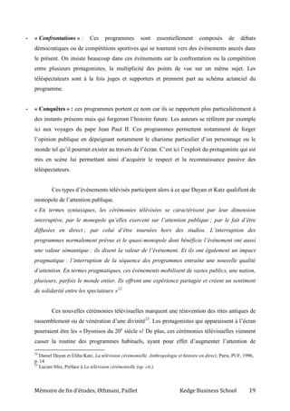 Mémoire de fin d’études, Othmani, Paillet Kedge Business School 19
- « Confrontations » : Ces programmes sont essentiellement composés de débats
démocratiques ou de compétitions sportives qui se tournent vers des événements ancrés dans
le présent. On insiste beaucoup dans ces événements sur la confrontation ou la compétition
entre plusieurs protagonistes, la multiplicité des points de vue sur un même sujet. Les
téléspectateurs sont à la fois juges et supporters et prennent part au schéma actanciel du
programme.
- « Conquêtes » : ces programmes portent ce nom car ils se rapportent plus particulièrement à
des instants présents mais qui forgeront l’histoire future. Les auteurs se réfèrent par exemple
ici aux voyages du pape Jean Paul II. Ces programmes permettent notamment de forger
l’opinion publique en dépeignant notamment le charisme particulier d’un personnage ou le
monde tel qu’il pourrait exister au travers de l’écran. C’est ici l’exploit du protagoniste qui est
mis en scène lui permettant ainsi d’acquérir le respect et la reconnaissance passive des
téléspectateurs.
Ces types d’événements télévisés participent alors à ce que Dayan et Katz qualifient de
monopole de l’attention publique.
« En termes syntaxiques, les cérémonies télévisées se caractérisent par leur dimension
interruptive, par le monopole qu’elles exercent sur l’attention publique ; par le fait d’être
diffusées en direct ; par celui d’être tournées hors des studios. L’interruption des
programmes normalement prévus et le quasi-monopole dont bénéficie l’événement ont aussi
une valeur sémantique : ils disent la valeur de l’événement. Et ils ont également un impact
pragmatique : l’interruption de la séquence des programmes entraîne une nouvelle qualité
d’attention. En termes pragmatiques, ces événements mobilisent de vastes publics, une nation,
plusieurs, parfois le monde entier. Ils offrent une expérience partagée et créent un sentiment
de solidarité entre les spectateurs »22
Ces nouvelles cérémonies télévisuelles marquent une réinvention des rites antiques de
rassemblement ou de vénération d’une divinité23
. Les protagonistes qui apparaissent à l’écran
pourraient être les « Dyonisos du 20e
siècle »! De plus, ces cérémonies télévisuelles viennent
casser la routine des programmes habituels, ayant pour effet d’augmenter l’attention de
22
Daniel Dayan et Elihu Katz, La télévision cérémonielle. Anthropologie et histoire en direct, Paris, PUF, 1996,
p. 14
23
Lucien Sfez, Préface à La télévision cérémonielle (op. cit.).
 