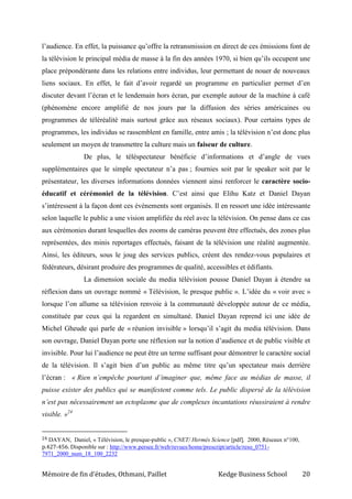 Mémoire de fin d’études, Othmani, Paillet Kedge Business School 20
l’audience. En effet, la puissance qu’offre la retransmission en direct de ces émissions font de
la télévision le principal média de masse à la fin des années 1970, si bien qu’ils occupent une
place prépondérante dans les relations entre individus, leur permettant de nouer de nouveaux
liens sociaux. En effet, le fait d’avoir regardé un programme en particulier permet d’en
discuter devant l’écran et le lendemain hors écran, par exemple autour de la machine à café
(phénomène encore amplifié de nos jours par la diffusion des séries américaines ou
programmes de téléréalité mais surtout grâce aux réseaux sociaux). Pour certains types de
programmes, les individus se rassemblent en famille, entre amis ; la télévision n’est donc plus
seulement un moyen de transmettre la culture mais un faiseur de culture.
De plus, le téléspectateur bénéficie d’informations et d’angle de vues
supplémentaires que le simple spectateur n’a pas ; fournies soit par le speaker soit par le
présentateur, les diverses informations données viennent ainsi renforcer le caractère socio-
éducatif et cérémoniel de la télévision. C’est ainsi que Elihu Katz et Daniel Dayan
s’intéressent à la façon dont ces événements sont organisés. Il en ressort une idée intéressante
selon laquelle le public a une vision amplifiée du réel avec la télévision. On pense dans ce cas
aux cérémonies durant lesquelles des zooms de caméras peuvent être effectués, des zones plus
représentées, des minis reportages effectués, faisant de la télévision une réalité augmentée.
Ainsi, les éditeurs, sous le joug des services publics, créent des rendez-vous populaires et
fédérateurs, désirant produire des programmes de qualité, accessibles et édifiants.
La dimension sociale du media télévision pousse Daniel Dayan à étendre sa
réflexion dans un ouvrage nommé « Télévision, le presque public ». L’idée du « voir avec »
lorsque l’on allume sa télévision renvoie à la communauté développée autour de ce média,
constituée par ceux qui la regardent en simultané. Daniel Dayan reprend ici une idée de
Michel Gheude qui parle de « réunion invisible » lorsqu’il s’agit du media télévision. Dans
son ouvrage, Daniel Dayan porte une réflexion sur la notion d’audience et de public visible et
invisible. Pour lui l’audience ne peut être un terme suffisant pour démontrer le caractère social
de la télévision. Il s’agit bien d’un public au même titre qu’un spectateur mais derrière
l’écran : « Rien n’empêche pourtant d’imaginer que, même face au médias de masse, il
puisse exister des publics qui se manifestent comme tels. Le public dispersé de la télévision
n’est pas nécessairement un ectoplasme que de complexes incantations réussiraient à rendre
visible. »24
24 DAYAN, Daniel, « Télévision, le presque-public », CNET/ Hermès Science [pdf], 2000, Réseaux n°100,
p.427-456. Disponible sur : http://www.persee.fr/web/revues/home/prescript/article/reso_0751-
7971_2000_num_18_100_2232
 