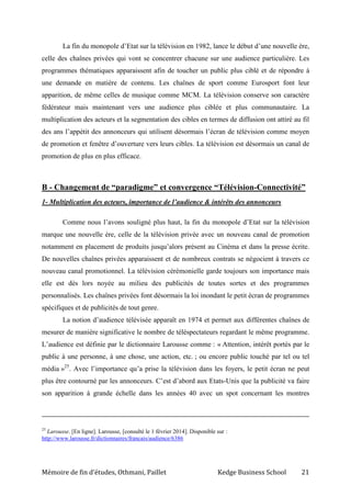 Mémoire de fin d’études, Othmani, Paillet Kedge Business School 21
La fin du monopole d’Etat sur la télévision en 1982, lance le début d’une nouvelle ère,
celle des chaînes privées qui vont se concentrer chacune sur une audience particulière. Les
programmes thématiques apparaissent afin de toucher un public plus ciblé et de répondre à
une demande en matière de contenu. Les chaînes de sport comme Eurosport font leur
apparition, de même celles de musique comme MCM. La télévision conserve son caractère
fédérateur mais maintenant vers une audience plus ciblée et plus communautaire. La
multiplication des acteurs et la segmentation des cibles en termes de diffusion ont attiré au fil
des ans l’appétit des annonceurs qui utilisent désormais l’écran de télévision comme moyen
de promotion et fenêtre d’ouverture vers leurs cibles. La télévision est désormais un canal de
promotion de plus en plus efficace.
B - Changement de “paradigme” et convergence “Télévision-Connectivité”
1- Multiplication des acteurs, importance de l’audience & intérêts des annonceurs
Comme nous l’avons souligné plus haut, la fin du monopole d’Etat sur la télévision
marque une nouvelle ère, celle de la télévision privée avec un nouveau canal de promotion
notamment en placement de produits jusqu’alors présent au Cinéma et dans la presse écrite.
De nouvelles chaînes privées apparaissent et de nombreux contrats se négocient à travers ce
nouveau canal promotionnel. La télévision cérémonielle garde toujours son importance mais
elle est dès lors noyée au milieu des publicités de toutes sortes et des programmes
personnalisés. Les chaînes privées font désormais la loi inondant le petit écran de programmes
spécifiques et de publicités de tout genre.
La notion d’audience télévisée apparaît en 1974 et permet aux différentes chaînes de
mesurer de manière significative le nombre de téléspectateurs regardant le même programme.
L’audience est définie par le dictionnaire Larousse comme : « Attention, intérêt portés par le
public à une personne, à une chose, une action, etc. ; ou encore public touché par tel ou tel
média »25
. Avec l’importance qu’a prise la télévision dans les foyers, le petit écran ne peut
plus être contourné par les annonceurs. C’est d’abord aux Etats-Unis que la publicité va faire
son apparition à grande échelle dans les années 40 avec un spot concernant les montres
25
Larousse. [En ligne]. Larousse, [consulté le 1 février 2014]. Disponible sur :
http://www.larousse.fr/dictionnaires/francais/audience/6386
 