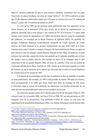 Mémoire de fin d’études, Othmani, Paillet Kedge Business School 22
Bulova26
. D’autres publicités de plus en plus animées viendront, notamment avec les spots
Coca-Cola, les pneus Goodyear, les soins de visage Unilever27
. En 1950 la publicité ne pèse
que 3% des dépenses publicitaires totales aux USA pour un volume d’environ 171 millions de
dollars28
, contre 186 513 millions de dollars en 201429
.
Ce n’est qu’en 1968 que les premiers spots publicitaires font leur apparition sur les
écrans français, où le monopole d’Etat pèse encore sur la liberté de communication. La
publicité représente déjà à cette époque ¼ des recettes de TF1 et d’Antenne 2. L’année 1968
marque aussi l’année du changement car l’office des produits dérivés, jusqu’ici responsable
des publicités, est remplacé par la Régie Française de Publicité (RFP). En parallèle, les
groupes d’emprunts bancaires essentiellement composés du Crédit agricole, du Crédit
Foncier, du Crédit National et les groupes institutionnels tels que, EDF, GDF et le Haut-
Commissariat contre l’Alcool, se mettent à financer des spots publicitaires. Parmi ces spots on
peut retrouver celui de marques comme Boursin, Régilait ou Bel. Dans ces publicités on peut
retrouver des individus vantant les mérites des produits qu’ils utilisent, amplifiés par la force
des images, sons ou jingles associés. Par exemple les bruits de la campagne pour le spot
concernant le lait en poudre Régilait. Dans un souci de contrôle, l’Etat crée un comité de
visionnage présidé par la Haute Autorité en 1982, (année ou la télévision acquiert son statut
de huitième art par le ministère de la culture) qui deviendra par la suite le Conseil Supérieur
de l’Audiovisuel (CSA actuel) en 1989.
L’évolution de la technologie utilisée dans la publicité ne fera qu’amplifier le nombre
de spots publicitaires. Par exemple, en 1999 il était possible de monter 100 spots en 8 heures,
alors qu’aujourd’hui il ne suffit que d’une heure pour faire un montage de 430 spots.
L’innovation étant au service de la publicité, les annonceurs vont profiter pleinement de cet
écran devenu incontournable pour valoriser leurs produits ou services.
Les nouveaux groupes entrés sur le marché grâce à la fin du monopole d’Etat en 1982
comme Canal+ le 4 novembre 1984, La Cinq et TV6 en 1986, TF1 qui sera privatisée en 1987
marquent l’ère de la privatisation. Une multitude d’offres de canaux se crée avec une
augmentation de programmes thématiques ciblés. Les chaînes historiques restent ancrées dans
26
You Tube, Premières publicités françaises, consultée le 5/02/2014, disponible sur :
https://www.youtube.com/watch?v=A9Nj55VyUSE
27
You Tube, Publicités américaines de 1950 à 1960, consultée le 5/02/2014, disponible sur :
https://www.youtube.com/watch?v=uKA74WXH_nA
28
Syndicat National de la Publicité. [En ligne]. SNDP, 22 novembre 1990 [consulté le 10/02/2014]. Disponible
sur : http://www.snptv.org/espace-decouverte/histoire.php
29
HEURTEBISE, Catherine, « Investissements publicitaires mondiaux : +4,3% en 2012 », EMarketing [en
ligne], 19 juin 2012. Disponible sur : http://www.e-marketing.fr/Thematique/Tendances-1000/Consommation-
10000/Breves/Investissements-publicitaires-mondiaux-4-3-en-2012-47154.htm
 