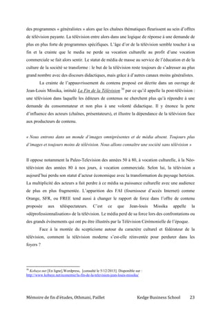 Mémoire de fin d’études, Othmani, Paillet Kedge Business School 23
des programmes « généralistes » alors que les chaînes thématiques fleurissent au sein d’offres
de télévision payante. La télévision entre alors dans une logique de réponse à une demande de
plus en plus forte de programmes spécifiques. L’âge d’or de la télévision semble toucher à sa
fin et la crainte que le media ne perde sa vocation culturelle au profit d’une vocation
commerciale se fait alors sentir. Le statut de média de masse au service de l’éducation et de la
culture de la société se transforme : le but de la télévision reste toujours de s’adresser au plus
grand nombre avec des discours didactiques, mais grâce à d’autres canaux moins généralistes.
La crainte de l’appauvrissement du contenu proposé est décrite dans un ouvrage de
Jean-Louis Missika, intitulé La Fin de la Télévision 30
par ce qu’il appelle la post-télévision :
une télévision dans laquelle les éditeurs de contenus ne cherchent plus qu’à répondre à une
demande du consommateur et non plus à une volonté didactique. Il y énonce la perte
d’influence des acteurs (chaînes, présentateurs), et illustre la dépendance de la télévision face
aux producteurs de contenu.
« Nous entrons dans un monde d’images omniprésentes et de média absent. Toujours plus
d’images et toujours moins de télévision. Nous allons connaître une société sans télévision »
Il oppose notamment la Paleo-Television des années 50 à 80, à vocation culturelle, à la Néo-
télévision des années 80 à nos jours, à vocation commerciale. Selon lui, la télévision a
aujourd’hui perdu son statut d’acteur économique avec la transformation du paysage hertzien.
La multiplicité des acteurs a fait perdre à ce média sa puissance culturelle avec une audience
de plus en plus fragmentée. L’apparition des FAI (fournisseur d’accès Internet) comme
Orange, SFR, ou FREE tend aussi à changer le rapport de force dans l’offre de contenu
proposée aux téléspectateurs. C’est ce que Jean-louis Missika appelle la
«déprofessionnalisation» de la télévision. Le média perd de sa force lors des confrontations ou
des grands événements qui ont pu être illustrés par la Télévision Cérémonielle de l’époque.
Face à la montée du scepticisme autour du caractère culturel et fédérateur de la
télévision, comment la télévision moderne s’est-elle réinventée pour perdurer dans les
foyers ?
30
Kobaye.net [En ligne],Wordpress, [consulté le 5/12/2013]. Disponible sur :
http://www.kobaye.net/economie/la-fin-de-la-television-jean-louis-missika/
 