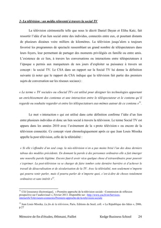 Mémoire de fin d’études, Othmani, Paillet Kedge Business School 24
2- La télévision : un média réinventé à travers la social TV
La télévision cérémonielle telle que nous le décrit Daniel Dayan et Elihu Katz, fait
ressortir l’idée d’un lien social entre des individus, connectés entre eux, et pourtant distants
de plusieurs dizaines voire milliers de kilomètres. La télévision jusqu’alors a toujours
favorisé les programmes de spectacle rassemblant un grand nombre de téléspectateurs dans
leurs foyers, leur permettant de partager des moments privilégiés en famille ou entre amis.
L’existence de ce lien, à travers les conversations ou interactions entre téléspectateurs à
l’époque a permis aux marqueteurs de nos jours d’exploiter sa puissance à travers un
concept : la social TV. Le CSA dans un rapport sur la Social TV lui donne la définition
suivante (à noter que le rapport du CSA indique que la télévision fait partie des premiers
sujets de conversation sur les réseaux sociaux) :
« Le terme « TV sociale» ou «Social TV» est utilisé pour désigner les technologies apportant
un enrichissement des contenus et une interaction entre le téléspectateur et le contenu qu’il
regarde ou souhaite regarder et entre les téléspectateurs eux-mêmes autour de ce contenu »31
.
Le mot « interaction » qui est utilisé dans cette définition confirme l’idée d’un lien
entre plusieurs individus et donc un lien social à travers la télévision. Le terme Social TV est
apparu dans les années 2010 avec l’avènement de la « proto télévision » ou encore de la
télévision connectée. Ce concept vient chronologiquement après ce que Jean Louis Missika
appelle la post télévision, celle de la téléréalité :
« Si elle s’effondre d’un seul coup, la néo-télévision n’en a pas moins brisé l’un des deux derniers
tabous des modèles précédents. En donnant la parole à des personnes ordinaires elle a fait émerger
une nouvelle parole légitime. Encore faut-il avoir vécu quelque chose d’extraordinaire pour pouvoir
s’exprimer. La post-télévision va se charger de faire tomber cette dernière barrière et d’achever le
travail de désacralisation et de sécularisation de la TV. Avec la téléréalité, non seulement n’importe
qui pourra venir parler, mais il pourra parler de n’importe quoi, c’est-à-dire de choses totalement
ordinaires et sans intérêt »32
.
31
CSA [ressource électronique], « Première approche de la télévision sociale : Commission de réflexion
prospective sur l’audiovisuel », Février 2013. Disponible sur : http://www.csa.fr/en/Services-
interactifs/Televiseurs-connectes/Premiere-approche-de-la-television-sociale
32
Jean Louis Missika, La fin de la télévision, Paris, Editions du Seuil, coll. « La République des Idées », 2006,
p.27
 