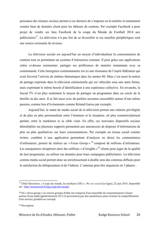 Mémoire de fin d’études, Othmani, Paillet Kedge Business School 28
puissance des réseaux sociaux permet à ces derniers de s’imposer en la matière et notamment
comme base de données client pour les éditeurs de contenu. Par exemple Facebook a pour
projet de vendre ses fans Facebook de la coupe du Monde de Football 2014 aux
publicitaires37
. La télévision n’a pas fini de se diversifier et ses marchés périphériques sont
une source croissante de revenus.
La télévision sociale est aujourd’hui un moyen d’individualiser la consommation de
contenu tout en permettant un système d’interaction constant. Il peut grâce aux applications
citées ci-dessus commenter, partager ses préférences de manière instantanée avec sa
communauté. Cette émergence communautaire est ici une résonance de l’esprit fédérateur qui
avait favorisé l’arrivée de chaînes thématiques dans les années 80. Mais c’est aussi la notion
de partage exprimée dans la télévision cérémonielle qui est véhiculée sous une autre forme,
mais exprimant le même besoin d’identification à une expérience collective. En revanche, la
Social TV n’est plus seulement le moyen de partager un programme dans un cercle de la
famille ou des amis. Il se fait aussi avec de parfaits inconnus rassemblés autour d’une même
passion, comme lors d’événements comme Roland Garros par exemple.
Aujourd’hui, le statut de media social de la télévision permet une relation privilégiée
et de plus en plus personnalisée entre l’émetteur et le récepteur, où plus commercialement
parlant, entre le marketeur et sa cible visée. En effet, ces nouveaux dispositifs sociaux
démultipliés sur plusieurs supports permettent aux annonceurs de disposer d’informations de
plus en plus qualitatives sur leurs consommateurs. Par exemple un réseau social comme
twitter, combiné à une application permettant d’analyser en direct les commentaires
d’utilisateurs, permet de réaliser un « Focus Group » 38
composé de millions d’utilisateurs.
Les marqueteurs récupèrent ainsi des millions « d’insights »39
clients pour juger de la qualité
de leur programme, ou utiliser ces données pour leurs campagnes publicitaires. La télévision
comme média social permet donc un enrichissement à double sens des contenus diffusés pour
la satisfaction du téléspectateur et de l’éditeur. L’antenne peut être séquencée en 3 phases :
37
Chloé Desrosiers, « Coupe du monde, les meilleurs GIFs », We are social [en ligne], 22 juin 2014, disponible
sur : http://wearesocial.fr/tag/coupe-du-monde/
38 Un « focus group » ou encore groupe d’idée est composé d’un ensemble de consommateurs réunis
autour d’une table (généralement 10 à 12 personnes) par des marketeurs pour évaluer la compréhension
d’un service, produit ou concept.
39 Perception
 