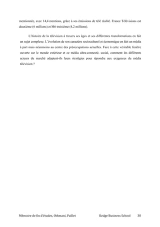 Mémoire de fin d’études, Othmani, Paillet Kedge Business School 30
mentionnée, avec 14,4 mentions, grâce à ses émissions de télé réalité. France Télévisions est
deuxième (6 millions) et M6 troisième (4,2 millions).
L’histoire de la télévision à travers ses âges et ses différentes transformations en fait
un sujet complexe. L’évolution de son caractère socioculturel et économique en fait un média
à part mais néanmoins au centre des préoccupations actuelles. Face à cette véritable fenêtre
ouverte sur le monde extérieur et ce média ultra-connecté, social, comment les différents
acteurs du marché adaptent-ils leurs stratégies pour répondre aux exigences du média
télévision ?
 
