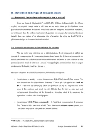 Mémoire de fin d’études, Othmani, Paillet Kedge Business School 31
II - Révolution numérique et nouveaux usages
A – Impact des innovations technologiques sur le marché
Selon une étude de Médiamétrie40
, en 2013, 13,3 Millions de Français (1/4 des 15 ans
et plus) ont regardé chaque mois la télévision sur un autre écran que le téléviseur. Nous
pouvons ainsi consommer du contenu audiovisuel dans les transports en commun, au bureau,
sur ordinateur, dans des jardins avec borne wifi, pendant nos voyages. Se limiter au téléviseur
installé dans nos salons n’est désormais plus d’actualité. La règle de l’ATAWAD a
pleinement intégré le champ audiovisuel mondial.
1- L’innovation au service de la délinéarisation des contenus
Afin de porter une réflexion sur la délinéarisation, il est intéressant de définir ce
procédé de consommation de contenus de plus en plus répandu. La délinéarisation consiste en
effet à consommer des contenus audiovisuels similaires ou différents de ceux diffusés en live
(linéarisé) sur un écran de télévision ; ce que l’on appelle plus communément dans le jargon
professionnel de l’audiovisuel le « line-up ».
Plusieurs catégories de contenus délinéarisés peuvent être distinguées :
- Les contenus en replay : ce sont des contenus déjà diffusés dans le line up que l’on
peut retrouver sur des plates-formes de replay. C’est ce que l’on appelle la « catch up
TV » (Télévision de rattrapage). Chez les opérateurs de pay tv, on peut aussi avoir
accès à des contenus qui n’ont pas été diffusés dans le line up mais qui sont
exclusivement disponibles « à la demande », répondant ainsi à la promesse du
« premium » de leur offre de télé payante.
- Les contenus VOD (Video on demande) : il s’agit là de consommation de contenus
dont l’accès se fait à travers un achat à l’acte, à savoir un contenu unique, payant, que
l’on achète ou que l’on loue pour une période donnée.
40 ANNEXE 1 : Médiamétrie, Le multi écran en France
 