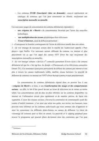 Mémoire de fin d’études, Othmani, Paillet Kedge Business School 32
- Les contenus SVOD (Suscripted video on demande) : ceux-ci représentent un
catalogue de contenus que l’on peut consommer en illimité, moyennant une
souscription mensuelle ou annuelle.
Ces nouveaux usages de consommation de contenus délinéarisés répondent à :
- une exigence de « liberté » du consommateur favorisée par l’essor des nouvelles
technologies.
- une multiplication des écrans périphériques hors téléviseurs
- l’essor d’internet, canal de diffusion permettant :
1 - d’outrepasser la frontière contraignante de l’écran de télévision installé dans nos salons.
2 - de voir émerger de nouveaux acteurs dans le marché de l’audiovisuel appelés « Pure
player » type Netflix. Ces nouveaux acteurs diffusent du contenu via internet et plus
précisément via ce que l’on appel des canaux OTT (Over the top) moyennant des
souscriptions mensuelles ou annuelles.
3 - de voir émerger certains « devices »41
connectés permettant d’avoir accès à du contenu
délinéarisé tel que les « Set top box, les dongle » (Chromecast), et les télévisions connectées
(Smart TV). Ces terminaux ayant pour particularité de diffuser du contenu par internet et non
plus à travers les canaux traditionnels (câble, satellite, réseau hertzien). Le procédé de
diffusion de contenus via internet est l’OTT (Over the top) comme évoqué précédemment.
La consommation de contenus délinéarisés répond donc en premier lieu à une
« exigence de liberté » et donc, à une transformation des usages et des comportements
sociaux : en effet, le fait d’être passif devant un écran de télévision est de moins en moins
toléré. Les consommateurs sont de plus en plus informés sur les contenus disponibles via
internet où l’information circule plus rapidement et de manière précise, de façon très
segmentée. L’essor des réseaux sociaux a favorisé la constitution de communautés ayant des
centres d’intérêt communs ; c’est ainsi que selon nos goûts, nos envies, nos humeurs, nous
pouvons nous informer sur les contenus audiovisuels que nous sommes sûrs d’apprécier et
ainsi les consommer via différents plates-formes ou canaux de diffusion. Le choix de
visionnage de contenus peut se faire en amont. La passivité et le zapping perpétuel pour
trouver le programme qui pourrait plaire deviennent ainsi des contraintes que l’on peut
41
Terminaux.
 