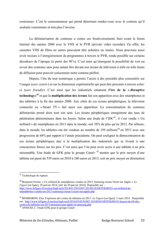 Mémoire de fin d’études, Othmani, Paillet Kedge Business School 33
contourner. C’est le consommateur qui prend désormais rendez-vous avec le contenu qu’il
souhaite consommer et non plus l’inverse.
La délinéarisation de contenus a connu ces bouleversements bien avant le boom
internet des années 2000 avec le VHS et le PVR (private video recorder). En effet, les
cassettes VHS de films ou autres pouvaient être achetées ou louées. Nous pouvions aussi
avoir recours à l’enregistrement de programmes à travers le PVR, rendu possible sur certains
décodeurs de l’époque (à partir des 90’s). C’est ainsi qu’émergeait la possibilité de voir ou
revoir des contenus sans pour autant être devant nos écrans de télévision à telle ou telle heure
de diffusion pour pouvoir consommer notre contenu préféré.
Depuis, l’ère du tout numérique a permis l’accès à des procédés plus concentrés sur
l’usager (user centric) et sur la dimension expérientielle qui peut être procurée à travers celui-
ci (user friendly). C’est ainsi que les industriels entament l’ère de la « disruptive
technology»42
et que la multiplication des écrans fait son apparition avec des smartphones et
des tablettes à la fin des années 2000. Aux côtés de ces écrans périphériques, la télévision
connectée ou « Smart TV » fait aussi son apparition. La consommation de contenus
délinéarisés prend alors tout son sens. Les écrans périphériques enregistrent des taux de
pénétration phénoménaux dans les foyers. Selon une étude de l’IDC43
, il s’est vendu « Un
milliard » de smartphones en 2013 dans le monde, soit 38% de plus qu’en 2012. Par ailleurs,
dans le monde, les tablettes ont été vendues au nombre de 195 millions44
en 2013 avec une
progression de 68% par rapport à l’année précédente. On peut souligner la démocratisation de
ces écrans périphériques due à la multiplication des industriels qui se livrent à une
concurrence féroce sur les prix. C’est ainsi que l’on peut avoir accès à une tablette à un prix
raisonnable. Une étude de GFK pour le groupe Canal+ 45
montre que le prix moyen d’une
tablette est passé de 539 euros en 2010 à 240 euros en 2013, soit un prix moyen en diminution
42
Technologie de rupture.
43
Benjamin Ferran, « Un milliard de smartphones vendus en 2013, Samsung creuse l'écart sur Apple », Le
Figaro [en ligne], 28 janvier 2014, [réf. du 30 janvier 2014]. Disponible sur :
http://www.lefigaro.fr/secteur/high-tech/2014/01/28/01007-20140128ARTFIG00321-un-milliard-de-
smartphones-vendus-en-2013-samsung-creuse-l-ecart-sur-apple.php
44
BEMBARON, Elsa. Explosion des ventes de tablettes en 2013. Le Figaro [en ligne]. 3 mars 2014. Disponible
sur : http://www.lefigaro.fr/secteur/high-tech/2014/03/03/01007-20140303ARTFIG00141-hausse-de-68-des-
ventes-de-tablettes-en-2013-dominees-par-apple-et-samsung.php
45
ANNEXE 2 : Etude GFK pour le groupe Canal+.
 