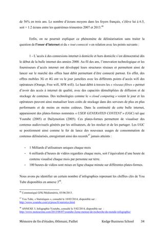 Mémoire de fin d’études, Othmani, Paillet Kedge Business School 34
de 56% en trois ans. Le nombre d’écrans moyens dans les foyers français, s’élève lui à 6.5,
soit + 1.2 écrans entre les quatrièmes trimestres 2007 et 2013.46
Enfin, on ne pourrait expliquer ce phénomène de délinéarisation sans traiter la
question de l’essor d’internet et du « tout connecté » en relation avec les points suivants :
1 - L’accès à des connexions internet à domicile et hors domicile s’est démocratisé dès
le début de la bulle internet des années 2000. Au fil des ans, l’innovation technologique et les
fournisseurs d’accès internet ont développé leurs structures réseaux et permettent ainsi de
lancer sur le marché des offres haut débit permettant d’être connecté partout. En effet, des
offres mobiles 3G et 4G ont vu le jour jumelées avec les différents points d’accès wifi des
opérateurs (Orange, Free wifi, SFR wifi). Le haut débit à travers les « réseaux fibres » permet
d’avoir des accès à internet de qualité, avec des capacités démultipliées de diffusion et de
stockage de contenus. Des technologies comme le « cloud computing » voient le jour et les
opérateurs peuvent ainsi mutualiser leurs coûts de stockage dans des serveurs de plus en plus
performants et de moins en moins coûteux. Dans la continuité de cette bulle internet,
apparaissent des plates-formes nommées « USER GENERATED CONTENT » (UGC) tel que
Youtube (2005) et Dailymotion (2005). Ces plates-formes permettent de visualiser des
contenus audiovisuels générés par les utilisateurs, de les stocker et de les partager. Les UGC
se positionnent ainsi comme le fer de lance des nouveaux usages de consommation de
contenus délinéarisés, enregistrant ainsi des records47
jamais atteints :
- 1 Milliards d’utilisateurs uniques chaque mois
- 6 milliards d’heures de vidéos regardées chaque mois, soit l’équivalent d’une heure de
contenu visualisé chaque mois par personne sur terre.
- 100 heures de vidéos sont mises en ligne chaque minute sur différentes plates-formes.
Nous avons pu identifier un certain nombre d’infographies reprenant les chiffres clés de You
Tube disponibles en annexe 348
.
46
Communiqué GFK/Médiamétrie, 03/06/2013.
47
You Tube, « Statistiques », consulté le 10/02/2014, disponible sur :
http://www.youtube.com/yt/press/fr/statistics.html
48
ANNEXE 3, Infographie Youtube, consulté le 5/02/2014, disponible sur :
http://www.moteurzine.com/2013/08/07/youtube-2eme-moteur-de-recherche-du-monde-infographie/
 