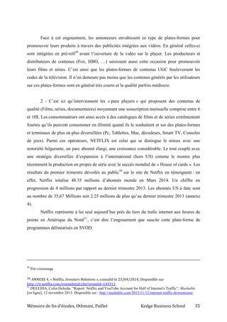 Mémoire de fin d’études, Othmani, Paillet Kedge Business School 35
Face à cet engouement, les annonceurs envahissent ce type de plates-formes pour
promouvoir leurs produits à travers des publicités intégrées aux vidéos. En général celles-ci
sont intégrées en pré-roll49
avant l’ouverture de la vidéo sur le player. Les producteurs et
distributeurs de contenus (Fox, HBO, …) saisissent aussi cette occasion pour promouvoir
leurs films et séries. C’est ainsi que les plates-formes de contenus UGC bouleversent les
codes de la télévision. Il n’en demeure pas moins que les contenus générés par les utilisateurs
sur ces plates-formes sont en général très courts et la qualité parfois médiocre.
2 - C’est ici qu’interviennent les « pure players » qui proposent des contenus de
qualité (Films, séries, documentaires) moyennant une souscription mensuelle comprise entre 6
et 10$. Les consommateurs ont ainsi accès à des catalogues de films et de séries extrêmement
fournis qu’ils peuvent consommer en illimité quand ils le souhaitent et sur des plates-formes
et terminaux de plus en plus diversifiées (Pc, Tablettes, Mac, décodeurs, Smart TV, Consoles
de jeux). Parmi ces opérateurs, NETFLIX est celui qui se distingue le mieux avec une
notoriété fulgurante, un parc abonné élargi, une croissance considérable. Le tout couplé avec
une stratégie diversifiée d’expansion à l’international (hors US) comme le montre plus
récemment la production en propre de série avec le succès mondial de « House of cards ». Les
résultats du premier trimestre dévoilés au public50
sur le site de Netflix en témoignent : en
effet, Netflix totalise 48.35 millions d’abonnés monde en Mars 2014. Un chiffre en
progression de 4 millions par rapport au dernier trimestre 2013. Les abonnés US à date sont
au nombre de 35,67 Millions soit 2.25 millions de plus qu’au dernier trimestre 2013 (annexe
4).
Netflix représente à lui seul aujourd’hui près du tiers du trafic internet aux heures de
pointe en Amérique du Nord51
, c’est dire l’engouement que suscite cette plate-forme de
programmes délinéarisés en SVOD.
49
Pré-visionnage
50 ANNEXE 4, « Netflix, Investors Relations », consulté le 23/04/2014, Disponible sur
http://ir.netflix.com/eventdetail.cfm?eventid=143311.
51
DELEIDA, Colin Deleida, “Report: Netflix and YouTube Account for Half of Internet's Traffic”, Mashable
[en ligne], 12 novembre 2013. Disponible sur : http://mashable.com/2013/11/12/internet-traffic-downstream/
 