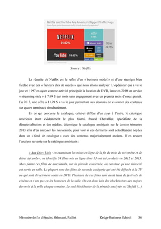 Mémoire de fin d’études, Othmani, Paillet Kedge Business School 36
Source : Netflix
La réussite de Netflix est le reflet d’un « business model » et d’une stratégie bien
ficelée avec des « facteurs clés de succès » que nous allons analyser. L’opérateur qui a vu le
jour en 1997 en ayant comme activité principale la location de DVD, lance en 2010 un service
« streaming only » à 7.99 $ par mois sans engagement avec un premier mois d’essai gratuit.
En 2013, une offre à 11.99 $ a vu le jour permettant aux abonnés de visionner des contenus
sur quatre terminaux simultanément.
En ce qui concerne le catalogue, celui-ci diffère d’un pays à l’autre, le catalogue
américain étant évidemment le plus fourni. Pascal Chevallier, spécialiste de la
dématérialisation et des médias, décortique le catalogue américain sur le dernier trimestre
2013 afin d’en analyser les nouveautés, pour voir si ces dernières sont actuellement noyées
dans un « fond de catalogue » avec des contenus majoritairement anciens. Il en ressort
l’analyse suivante sur le catalogue américain :
« Aux Etats-Unis : en examinant les mises en ligne de la fin du mois de novembre et de
début décembre, on identifie 54 films mis en ligne dont 13 ont été produits en 2012 et 2013.
Mais parmi ces films de nouveautés, sur la période concernée, on constate qu´une minorité
est sortie en salle. La plupart sont des films de seconde catégorie qui ont été diffusés à la TV
ou qui sont directement sortis en DVD. Plusieurs de ces films sont aussi issus de festivals de
cinéma et n'ont pas eu les honneurs de la salle. On est donc loin des blockbusters des majors
déversés à la pelle chaque semaine. Le seul blockbuster de la période analysée est Skyfall (…)
 