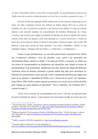 Mémoire de fin d’études, Othmani, Paillet Kedge Business School 37
Au final, l'échantillon étudié est loin d'être incontournable. La programmation proposée par
Netflix entre fin novembre et début décembre est loin d’être le meilleur argument de vente. »52
Ceci dit, la force du catalogue Netflix réside moins sur les contenus cinéma que sur les
séries. En effet, l’opérateur investit des millions de dollars depuis 2013 sur ce genre de
contenus avec des « productions originales » qui trouvent leurs publics. Ce type de contenu
répond à une nouvelle tendance de consommation de contenus délinéarisés, le « binge
watching » qui consiste, pour rappel, à enchaîner les épisodes de séries et regarder des saisons
entières d’une traite. En réponse à cette forte demande en « contenu émotionnel », Netflix ne
lésine pas sur les moyens comme en atteste la série phare « House of cards » qui a coûté 100
Millions $ pour deux saisons de treize épisodes.53
Les séries « Brandées » Netflix se sont
multipliées depuis, « Orange is the new black », « Turbo Fast », « Lyllihammer » …
Comme évoqué précédemment, ces nouvelles plates-formes concentrent leurs efforts
sur « l’expérience utilisateur » avec des procédés « user centric » qui permettent une
consommation fluide, intuitive et simple. C’est ainsi que Netflix a concentré ses efforts sur
son moteur de recommandation de programmes qui aujourd’hui reste inégalé en termes de
personnalisation et de performance. Bénéficiant d’un parc abonné très élargi (48 Millions),
l’opérateur utilise les données utilisateurs à grande échelle (big data) pour décortiquer les
habitudes de consommation et faire ainsi des « push » programmes pertinents par rapport aux
goûts de ses abonnés. L’algorithme de Netflix est le « facteur clé de succès » de l’opérateur.
Entre 2006 et 2009, Netflix a même organisé un concours avec un prix de un million de dollar
pour l’équipe qui aurait amélioré cet algorithme54
. Sur le « Satelifax » du 4 Octobre 201355
,
on peut lire page 11 :
« D’où vient le pouvoir de recommandation du service ? Eh bien en analysant toute
les petites habitudes de chacun : à quel moment vous interrompez un film, les scènes que vous
52
Pascal Lechevalier, « Netflix : panorama de l’offre de programmes du leader mondial de la SVOD », ZDNET
[en ligne], 8 décembre 2013. Disponible sur : http://www.zdnet.fr/actualites/netflix-panorama-de-l-offre-de-
programmes-du-leader-mondial-de-la-svod-39796151.htm
53
Rebecca Greenfield, “The Economics of Netflix's $100 Million New Show”, The Wire [en ligne, 1er février
2013. Disponible sur : http://www.thewire.com/technology/2013/02/economics-netflixs-100-million-new-
show/61692/
54
Netflix, consulté le 25/03/2014, disponible sur : http://www.netflixprize.com/index
55 Satellifax [pdf], 4 octobre 2012, N°4139. Disponible sur :
http://www.satellifax.com/lettre/gratuit/50f2a5370b6fe43284858ebf0244eda534aa3a27/2013-10-04.pdf
 