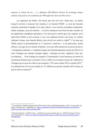 Mémoire de fin d’études, Othmani, Paillet Kedge Business School 38
repassez, le volume du son … (…). Quelques 300 Millions d’heures de visionnage chaque
semaine sont passées à la moulinette par 900 ingénieurs dans une War room »
Les ingénieurs de Netflix vont encore plus loin lors d’un « Hack day » en interne
lorsqu’ils arrivent à connecter leur interface à un bracelet FITBIT : ce sont des bracelets
connectés permettant d’agréger de la data relative à nos activités journalières (podomètre,
rythme cardiaque, cycle de sommeil, …) et de les transposer sous forme de data visuelles sur
des applications smartphone spécifiques. C’est ainsi que le contenu que vous regardez sur la
plate-forme Netflix se met en pause si vous vous endormez devant votre écran. Le contenu
redémarre lorsque votre bracelet détecte votre réveil (voir article et vidéo)56
. C’est ainsi que
Netflix pousse la personnalisation et « l’expérience utilisateur » à son paroxysme, recette
efficace à en juger de son nombre d’abonnés. Avec des offres attractives en termes de prix et
« d’expérience utilisateur », l’opérateur entame son internationalisation à partir de 2010 et n’a
cessé d’intégrer des marchés étrangers depuis : Amérique du Sud, Angleterre, Pays bas,
Luxembourg, … Cette stratégie de conquête à l’international s’avère fructueuse en termes de
recrutement abonnés pour le moment si l’on se réfère à la croissance du parc de l’opérateur à
l’étranger qui ne cesse de croître et qui enregistre +75% entre octobre 2012 et octobre 201357
.
Les abonnés hors US sont au nombre de 12.5 Millions au premier trimestre 2014 comme on
peut le relever ci-dessous58
.
56
Tom Chederar, “Netflix engineers hack Fitbit to track when you fall asleep during a video”, Ventura Beat [en
ligne], 28 février 2014. Disponible sur : http://venturebeat.com/2014/02/28/netflix-engineers-hack-fitbit-to-
track-if-you-fall-asleep-while-watching-video/
57
Pascal Lechevalier, « Netflix France : 1 million de nouveaux abonnés par an », ZDNET [en ligne], 24 mars
2014. Disponible sur : http://www.zdnet.fr/actualites/netflix-france-1-million-de-nouveaux-abonnes-par-an-
39798899.htm
58
Id.
 
