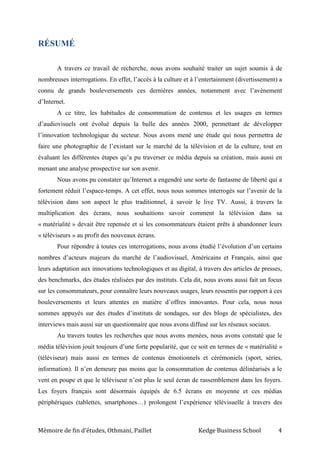 Mémoire de fin d’études, Othmani, Paillet Kedge Business School 4
RÉSUMÉ
A travers ce travail de recherche, nous avons souhaité traiter un sujet soumis à de
nombreuses interrogations. En effet, l’accès à la culture et à l’entertainment (divertissement) a
connu de grands bouleversements ces dernières années, notamment avec l’avènement
d’Internet.
A ce titre, les habitudes de consommation de contenus et les usages en termes
d’audiovisuels ont évolué depuis la bulle des années 2000, permettant de développer
l’innovation technologique du secteur. Nous avons mené une étude qui nous permettra de
faire une photographie de l’existant sur le marché de la télévision et de la culture, tout en
évaluant les différentes étapes qu’a pu traverser ce média depuis sa création, mais aussi en
menant une analyse prospective sur son avenir.
Nous avons pu constater qu’Internet a engendré une sorte de fantasme de liberté qui a
fortement réduit l’espace-temps. A cet effet, nous nous sommes interrogés sur l’avenir de la
télévision dans son aspect le plus traditionnel, à savoir le live TV. Aussi, à travers la
multiplication des écrans, nous souhaitions savoir comment la télévision dans sa
« matérialité » devait être repensée et si les consommateurs étaient prêts à abandonner leurs
« téléviseurs » au profit des nouveaux écrans.
Pour répondre à toutes ces interrogations, nous avons étudié l’évolution d’un certains
nombres d’acteurs majeurs du marché de l’audiovisuel, Américains et Français, ainsi que
leurs adaptation aux innovations technologiques et au digital, à travers des articles de presses,
des benchmarks, des études réalisées par des instituts. Cela dit, nous avons aussi fait un focus
sur les consommateurs, pour connaître leurs nouveaux usages, leurs ressentis par rapport à ces
bouleversements et leurs attentes en matière d’offres innovantes. Pour cela, nous nous
sommes appuyés sur des études d’instituts de sondages, sur des blogs de spécialistes, des
interviews mais aussi sur un questionnaire que nous avons diffusé sur les réseaux sociaux.
Au travers toutes les recherches que nous avons menées, nous avons constaté que le
média télévision jouit toujours d’une forte popularité, que ce soit en termes de « matérialité »
(téléviseur) mais aussi en termes de contenus émotionnels et cérémoniels (sport, séries,
information). Il n’en demeure pas moins que la consommation de contenus délinéarisés a le
vent en poupe et que le téléviseur n’est plus le seul écran de rassemblement dans les foyers.
Les foyers français sont désormais équipés de 6.5 écrans en moyenne et ces médias
périphériques (tablettes, smartphones…) prolongent l’expérience télévisuelle à travers des
 