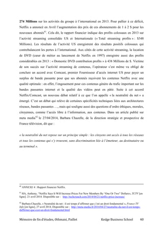 Mémoire de fin d’études, Othmani, Paillet Kedge Business School 40
274 Millions sur les activités du groupe à l’international en 2013. Pour pallier à ce déficit,
Netflix a annoncé en Avril l’augmentation des prix de ces abonnements de 1 à 2 $ pour les
nouveaux abonnés61
. Cela dit, le rapport financier indique des profits colossaux en 2013 sur
l’activité streaming consolidée US et Internationale (« Total streaming profits » : $348
Millions). Les résultats de l’activité US enregistrent des résultats positifs colossaux qui
contrebalancent les pertes à l’international. Aux côtés de cette activité streaming, la location
de DVD (cœur de métier au lancement de Netflix en 1997) enregistre aussi des profits
considérables en 2013 : « Domestic DVD contribution profits » à 438 Millions de $. Victime
de son succès sur l’activité streaming de contenus, l’opérateur s’est même vu obligé de
conclure un accord avec Comcast, premier Fournisseur d’accès internet US pour payer un
surplus de bande passante pour que ses abonnés reçoivent les contenus Netflix avec une
qualité optimale : en effet, l’engouement pour ces contenus génère du trafic important sur les
bandes passantes internet et la qualité des vidéos peut en pâtir. Suite à cet accord
Netflix/Comcast, un nouveau débat relatif à ce que l’on appelle « la neutralité du net » a
émergé. C’est un débat qui relève de certaines spécificités techniques liées aux architectures
réseaux, bandes passantes …, mais qui souligne aussi des questions d’ordre éthiques, morales,
citoyennes, comme l’accès libre à l’information, aux contenus. Dans un article publié sur
meta media62
le 27/04/2014, Barbara Chazelle, de la direction stratégie et prospective de
France télévision, dit que :
« la neutralité du net repose sur un principe simple : les citoyens ont accès à tous les réseaux
et tous les contenus qui s’y trouvent, sans discrimination liée à l’émetteur, au destinataire ou
au terminal ».
60
ANNEXE 4 : Rapport financier Netflix.
61
HA, Anthony, “Netflix Says It Will Increase Prices For New Members By “One Or Two” Dollars», TCTV [en
ligne]. 21 avril 2014. Disponible sur : http://techcrunch.com/2014/04/21/netflix-price-increase/
62
Barbara Chazelle, « Neutralité du net : il est temps d’affirmer que c’est un droit fondamental », France TV
Info [en ligne], 27 avril 2014. Disponible sur : http://meta-media.fr/2014/04/27/neutralite-du-net-il-est-temps-
daffirmer-que-cest-un-droit-fondamental.html
 